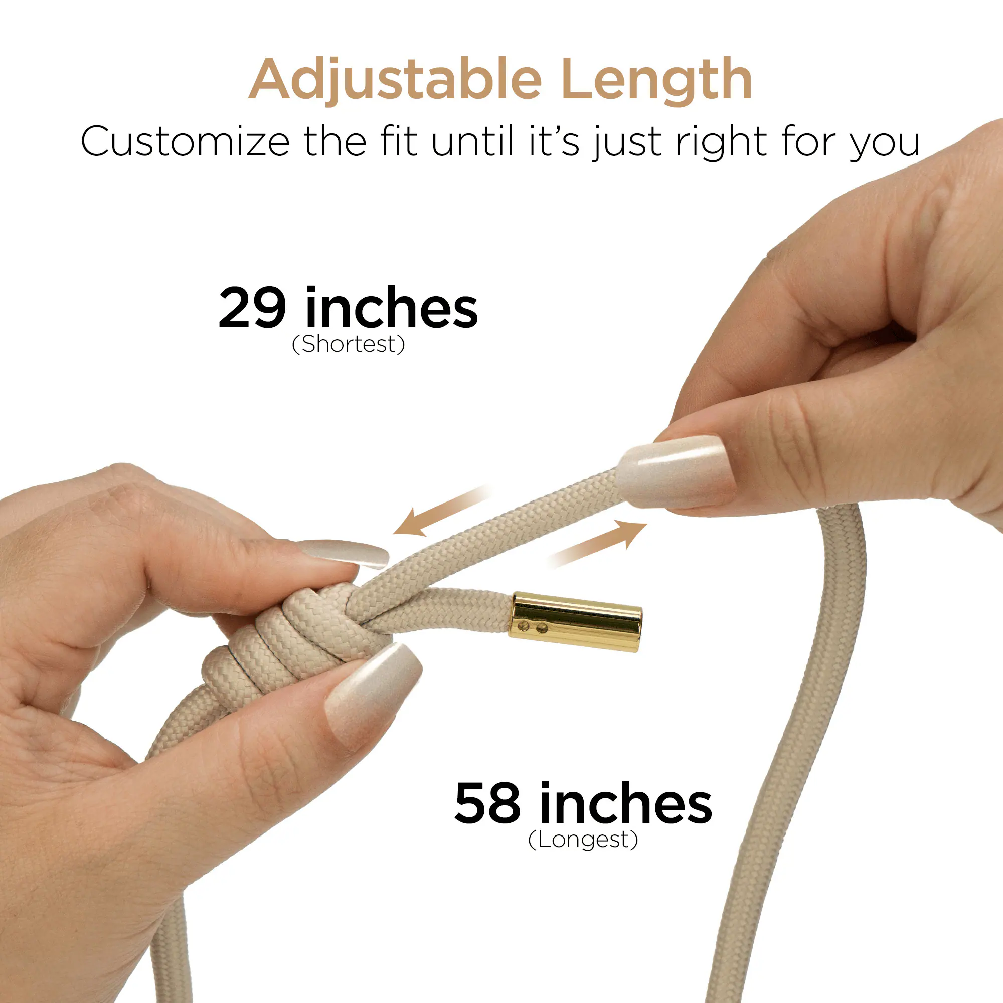Adjustable Length  
Customize the fit until it's just right for you  
29 inches (Shortest)  
58 inches (Longest)