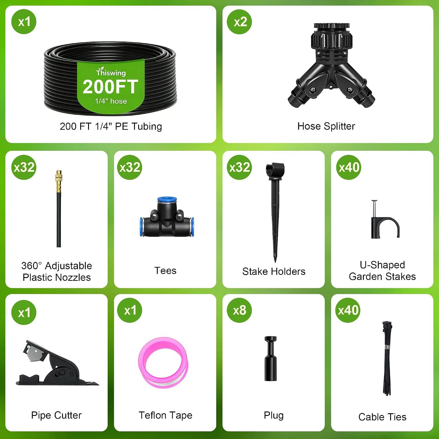 x1
Thiswing 200FT 1/4" hose
200 FT 1/4" PE Tubing
x2
Hose Splitter
x32
360° Adjustable Plastic Nozzles
x32
Tees
x32
Stake Holders
x40
U-Shaped Garden Stakes
x1
Pipe Cutter
x1
Teflon Tape
x8
Plug
x40
Cable Ties