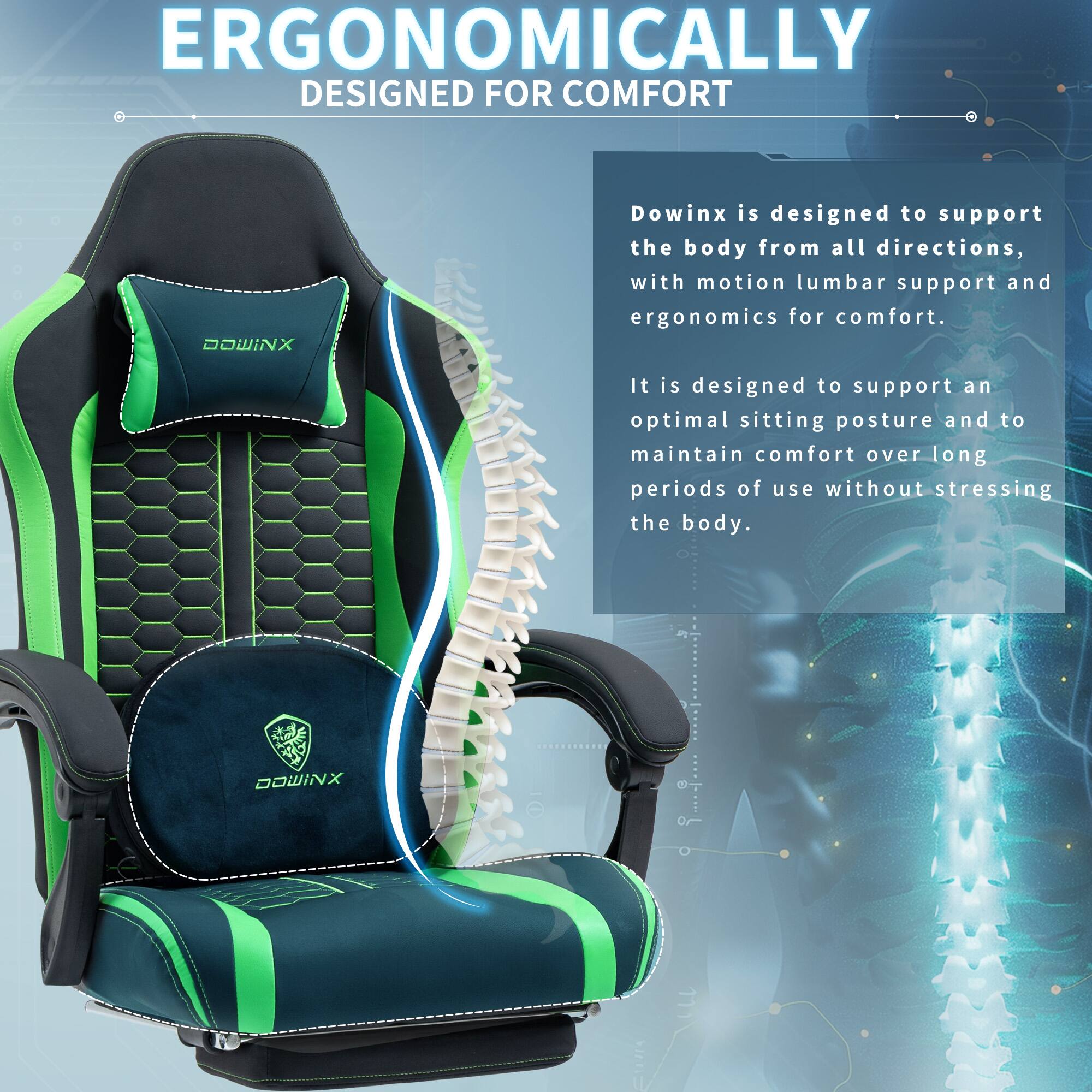 ERGONOMICALLY DESIGNED FOR COMFORT

Dowinx is designed to support the body from all directions, with motion lumbar support and ergonomics for comfort. It is designed to support an optimal sitting posture and to maintain comfort over long periods of use without stressing the body.

DOWINX 2