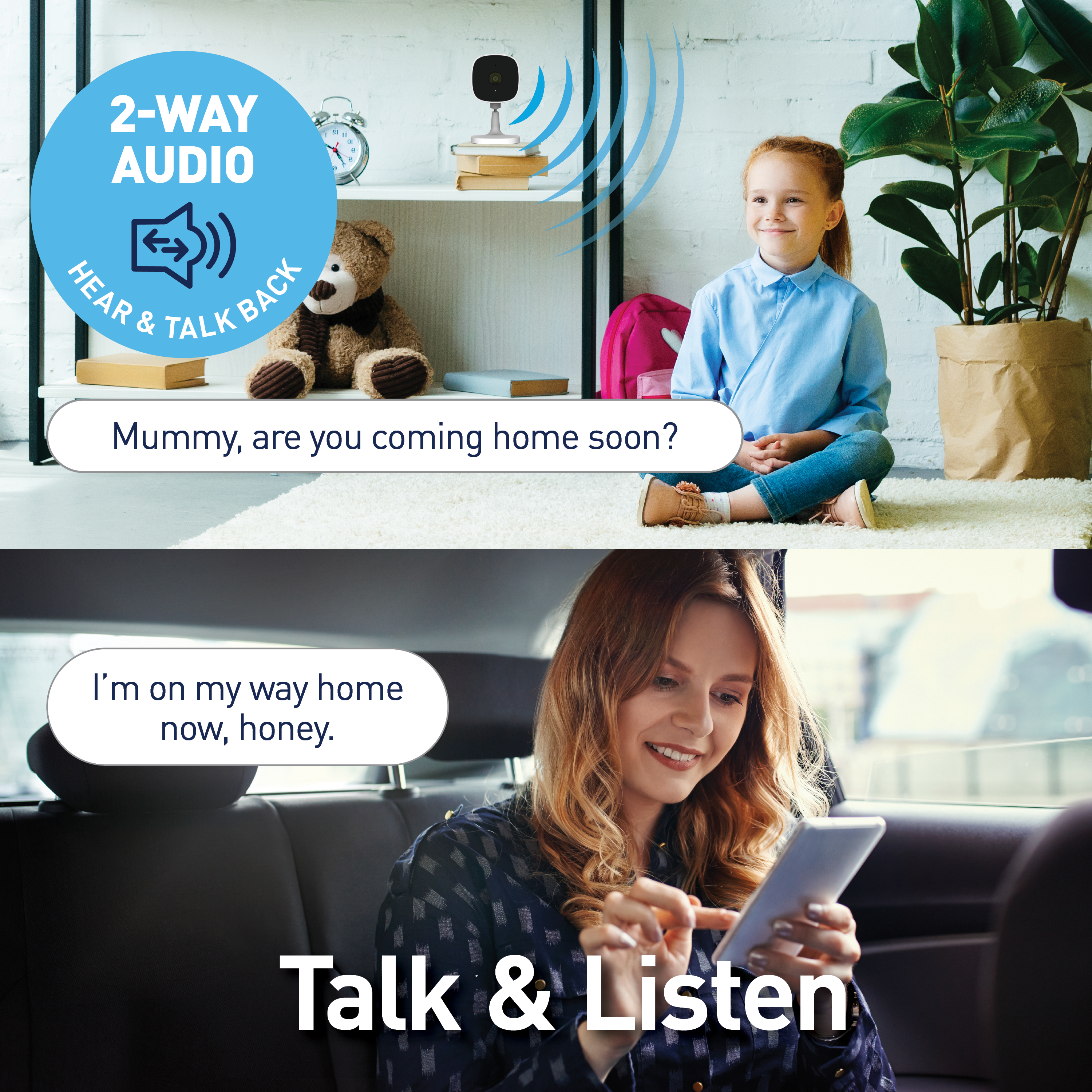 2-WAY AUDIO:
1. Hear & Talk Back:
Mummy, are you coming home soon?
I'm on my way home now, honey.
Talk & Listen: