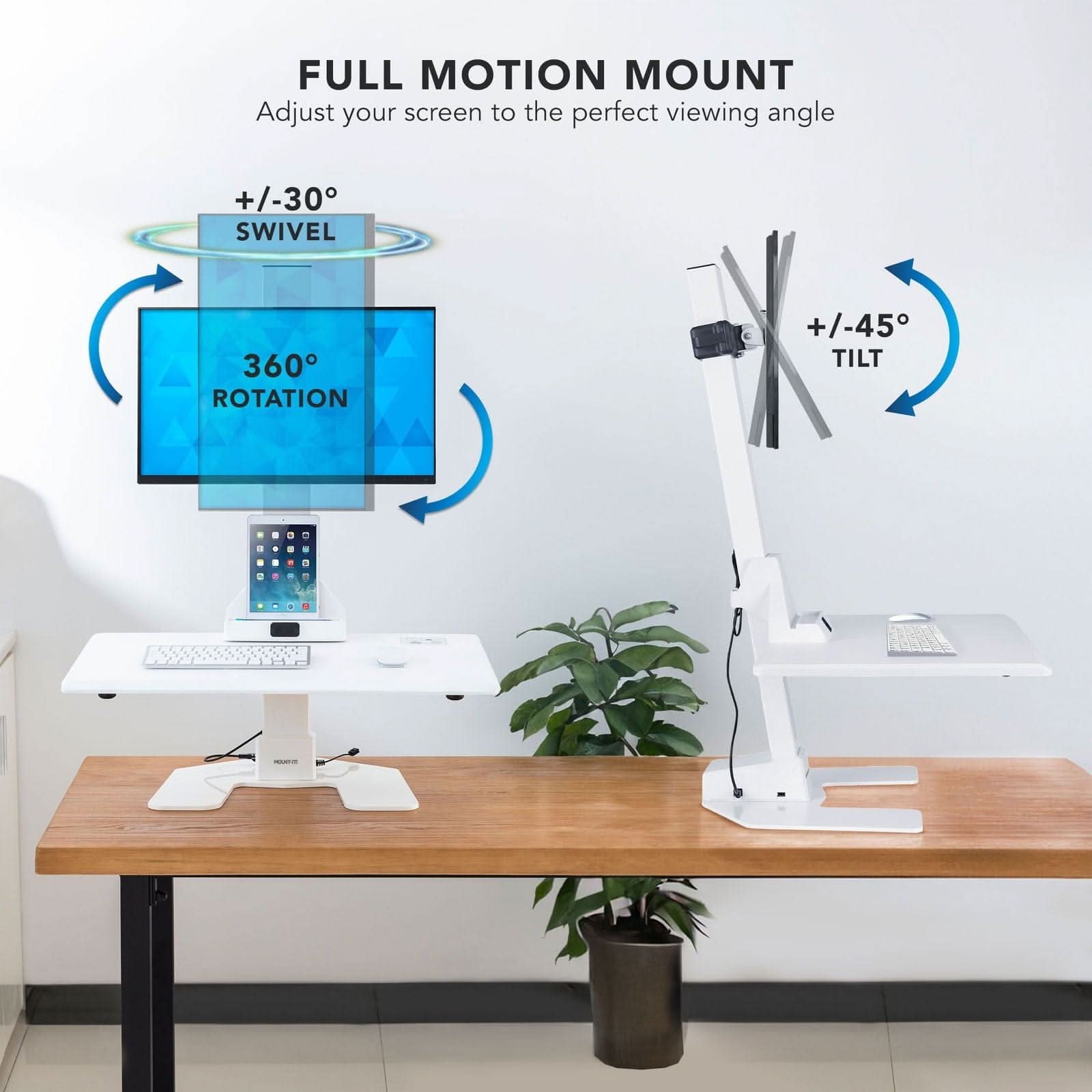 FULL MOTION MOUNT  
Adjust your screen to the perfect viewing angle  
+/-30° SWIVEL  
360° ROTATION  
+/-45° TILT