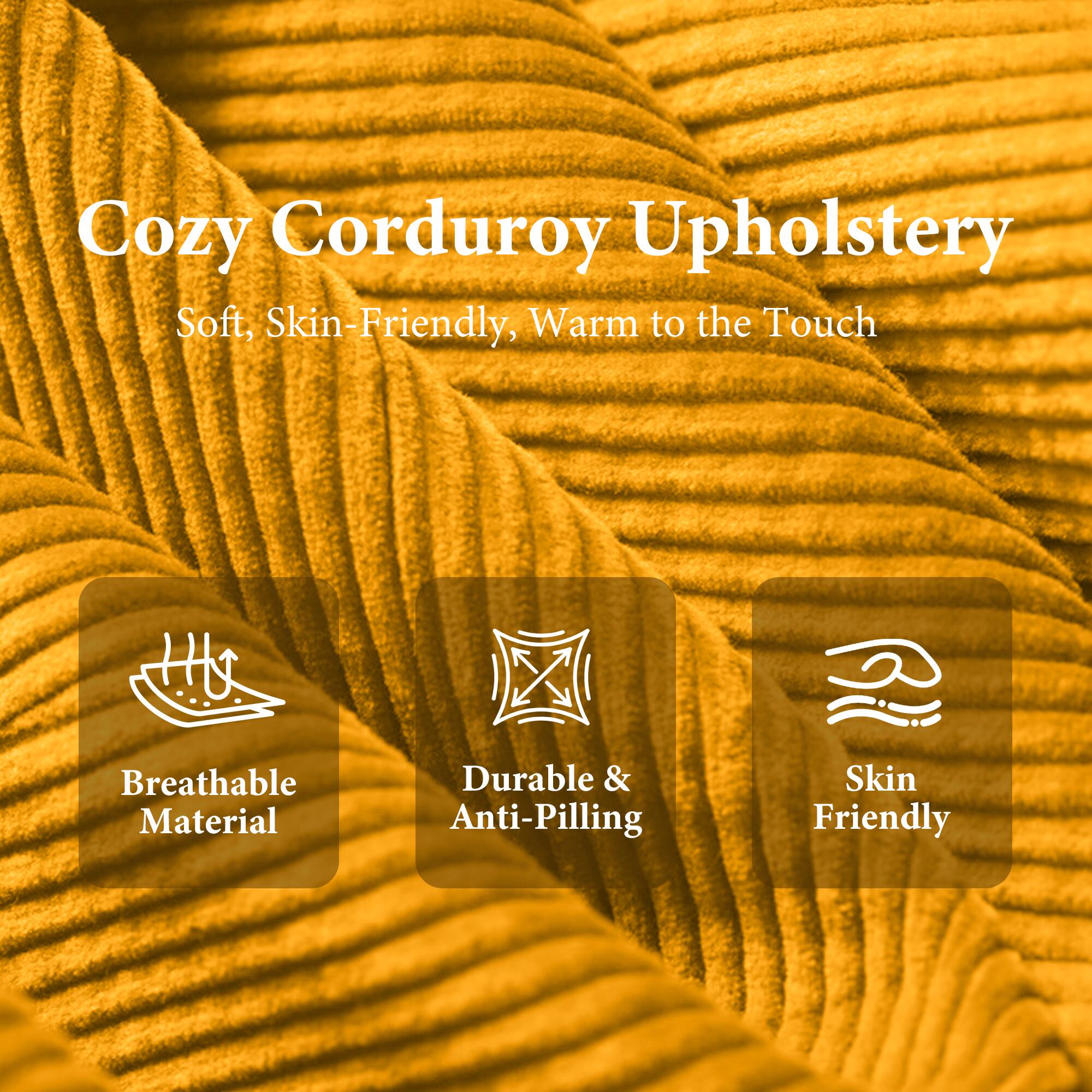 Cozy Corduroy Upholstery  
Soft, Skin-Friendly, Warm to the Touch  

- Breathable Material  
- Durable & Anti-Pilling  
- Skin Friendly