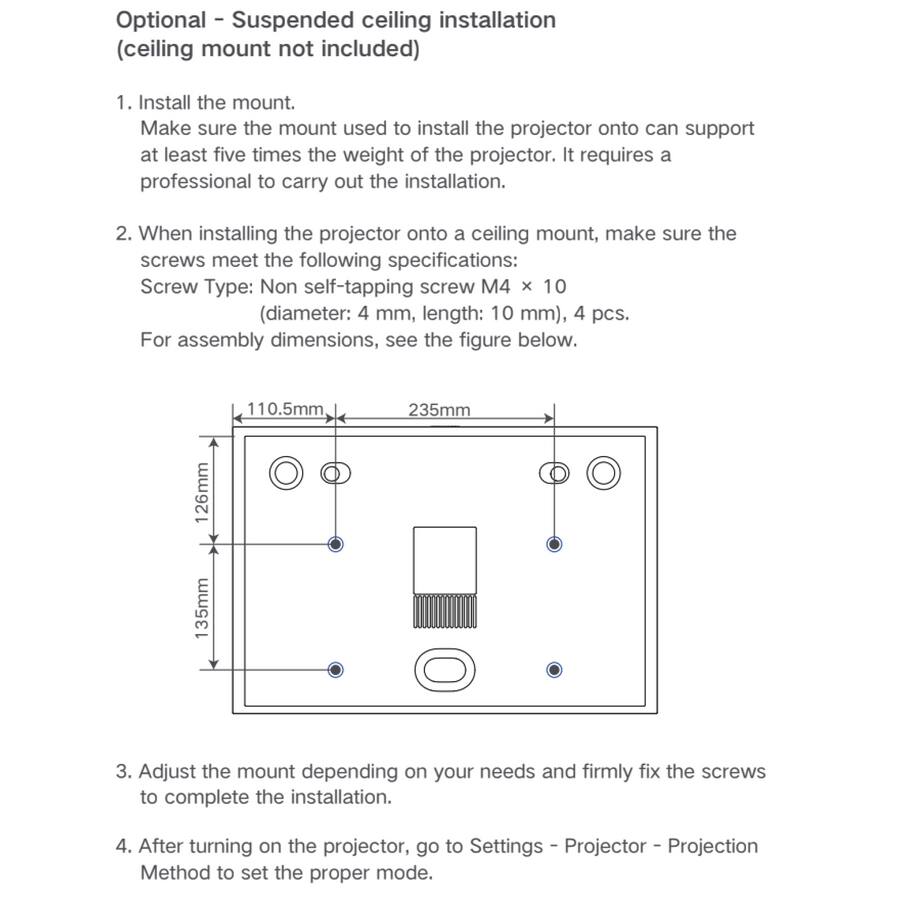 Optional - Suspended ceiling installation (ceiling mount not included)

1. Install the mount.
   Make sure the mount used to install the projector onto can support at least five times the weight of the projector. It requires a professional to carry out the installation.

2. When installing the projector onto a ceiling mount, make sure the screws meet the following specifications:
   Screw Type: Non self-tapping screw M4 x 10 (diameter: 4 mm, length: 10 mm), 4 pcs.
   For assembly dimensions, see the figure below.

   ![Assembly Dimensions](image_link)

3. Adjust the mount depending on your needs and firmly fix the screws to complete the installation.

4. After turning on the projector, go to Settings - Projector - Projection Method to set the proper mode.