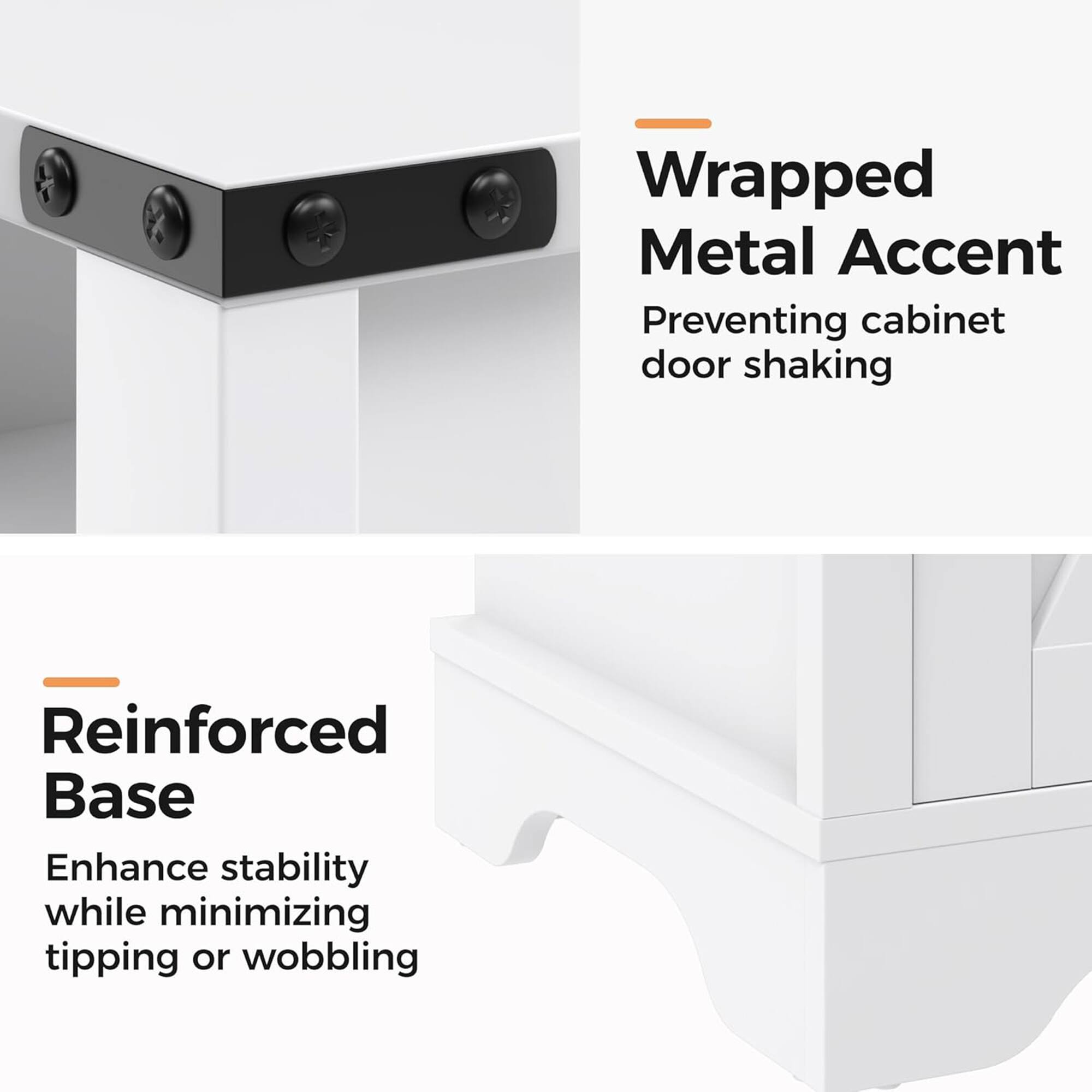 Wrapped Metal Accent  
Preventing cabinet door shaking  

Reinforced Base  
Enhance stability while minimizing tipping or wobbling