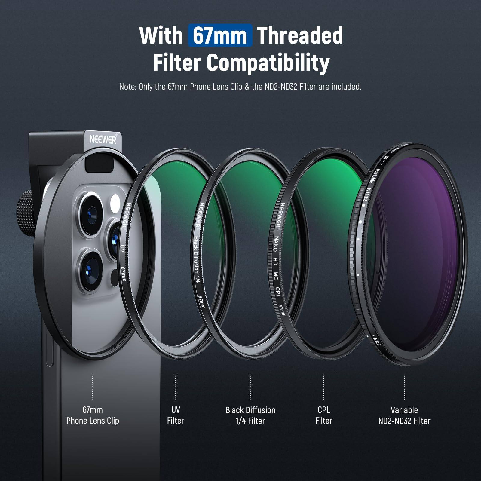 With 67mm Threaded Filter Compatibility  
Note: Only the 67mm Phone Lens Clip & the ND2-ND32 Filter are included.  

NEEWER UV Filter  
NEEWER Black Diffusion 1/4 Filter  
NEEWER NANO OH MC CPL Filter  
NEEWER Variable ND2-ND32 Filter