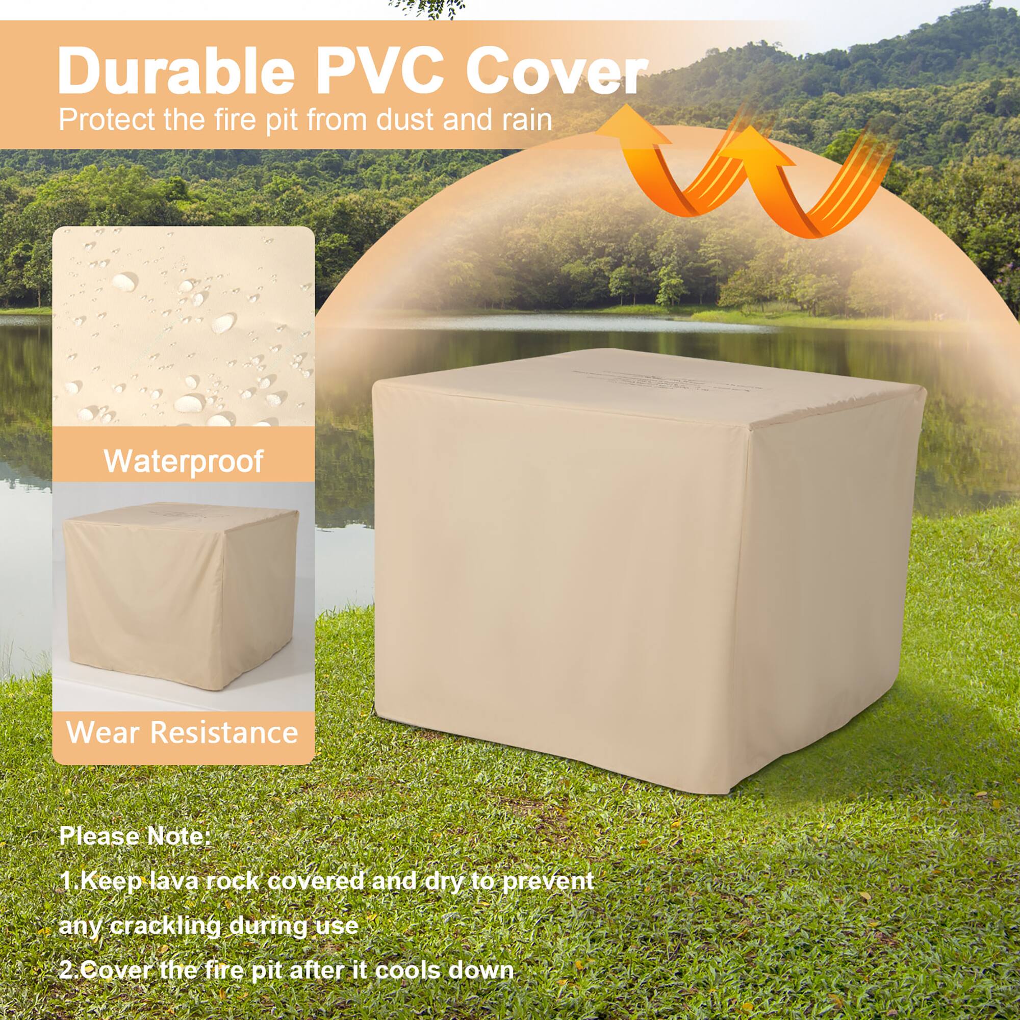 Durable PVC Cover  
Protect the fire pit from dust and rain  

Waterproof  
Wear Resistance  

Please Note:  
1. Keep lava rock covered and dry to prevent any cracking during use  
2. Cover the fire pit after it cools down