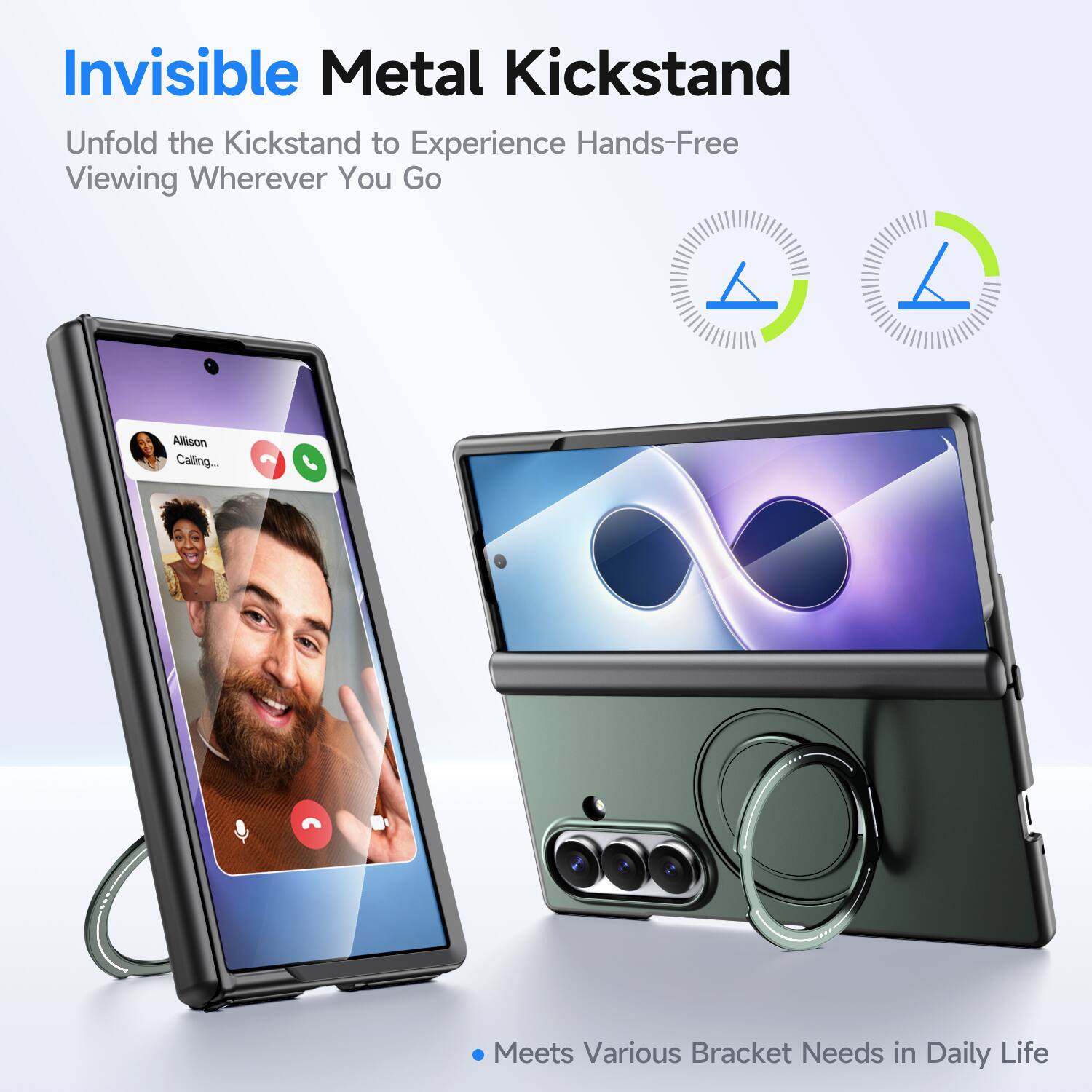 Invisible Metal Kickstand  
Unfold the Kickstand to Experience Hands-Free Viewing Wherever You Go  

Allison Calling...  

Meets Various Bracket Needs in Daily Life