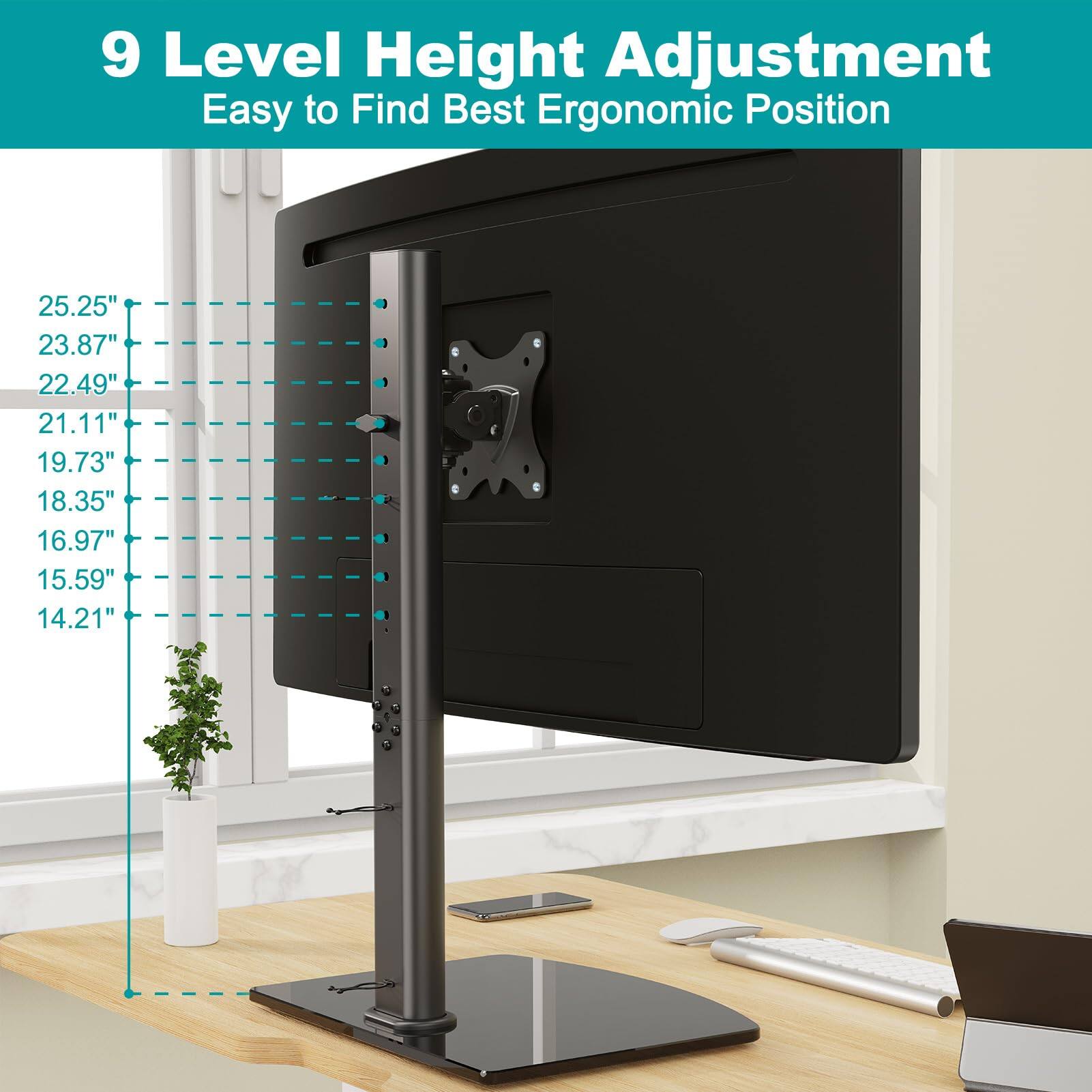 9 Level Height Adjustment  
Easy to Find Best Ergonomic Position  

25.25"  
23.87"  
22.49"  
21.11"  
19.73"  
18.35"  
16.97"  
15.59"  
14.21"