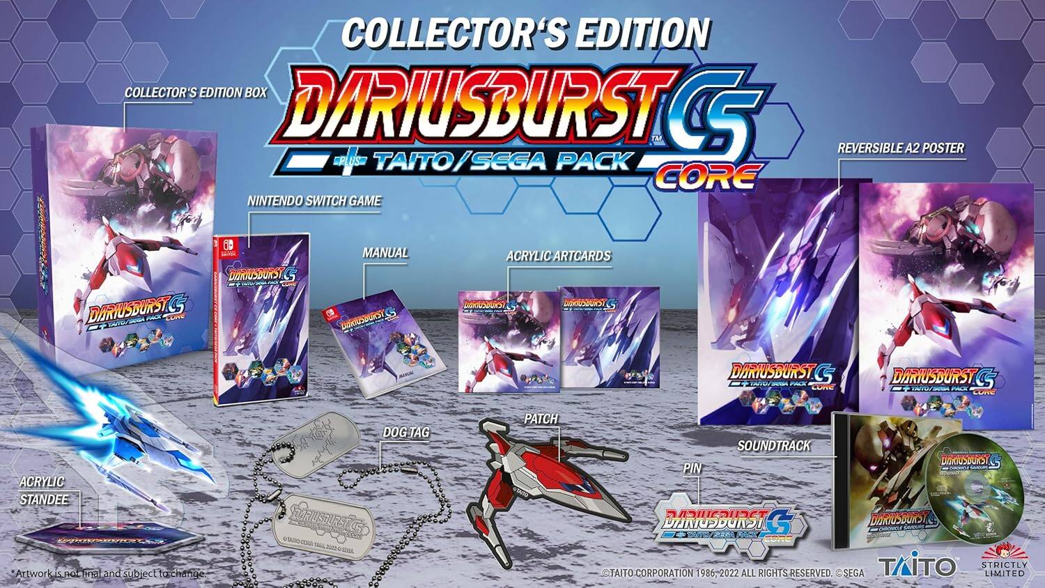 COLLECTOR'S EDITION  
DARIUSBURST CS  
+ TAITO/SEGA PACK CORE  
NINTENDO SWITCH GAME  

REVERSIBLE A2 POSTER  
DARIUSBURST CS  

ACRYLIC ARTCARDS  
DARIUSBURST CS  

ACRYLIC STANDEE  
Artwork is final and subject to change  

DOG TAG  

SOUNDTRACK  

PIN  

TAITO CORPORATION 1986-2022 ALL RIGHTS RESERVED.  
SEGA TAITO STRICTLY LIMITED