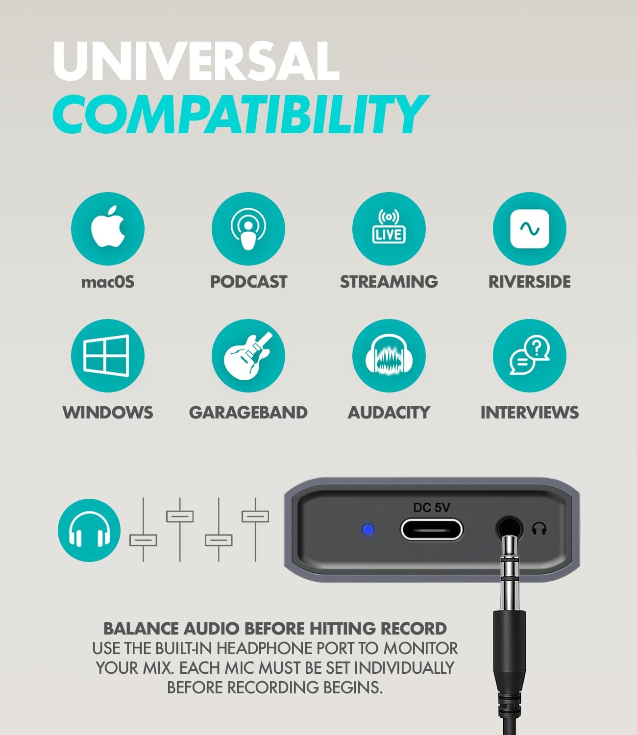UNIVERSAL COMPATIBILITY

LIVE
macOS
PODCAST
STREAMING
RIVERSIDE

WINDOWS
GARAGEBAND
AUDACITY
INTERVIEWS

DC 5V

BALANCE AUDIO BEFORE HITTING RECORD
USE THE BUILT-IN HEADPHONE PORT TO MONITOR YOUR MIX. EACH MIC MUST BE SET INDIVIDUALLY BEFORE RECORDING BEGINS.