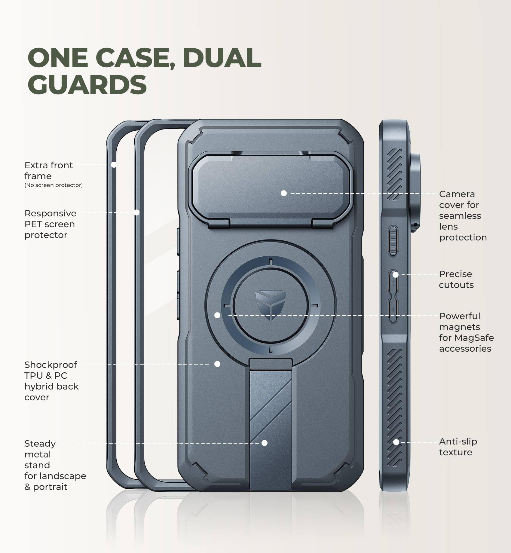 ONE CASE, DUAL GUARDS

- Extra front frame (No screen protector)
- Responsive PET screen protector
- Camera cover for seamless lens protection
- Precise cutouts
- Powerful magnets for MagSafe accessories
- Shockproof TPU & PC hybrid back cover
- Steady metal stand for landscape & portrait
- Anti-slip texture
