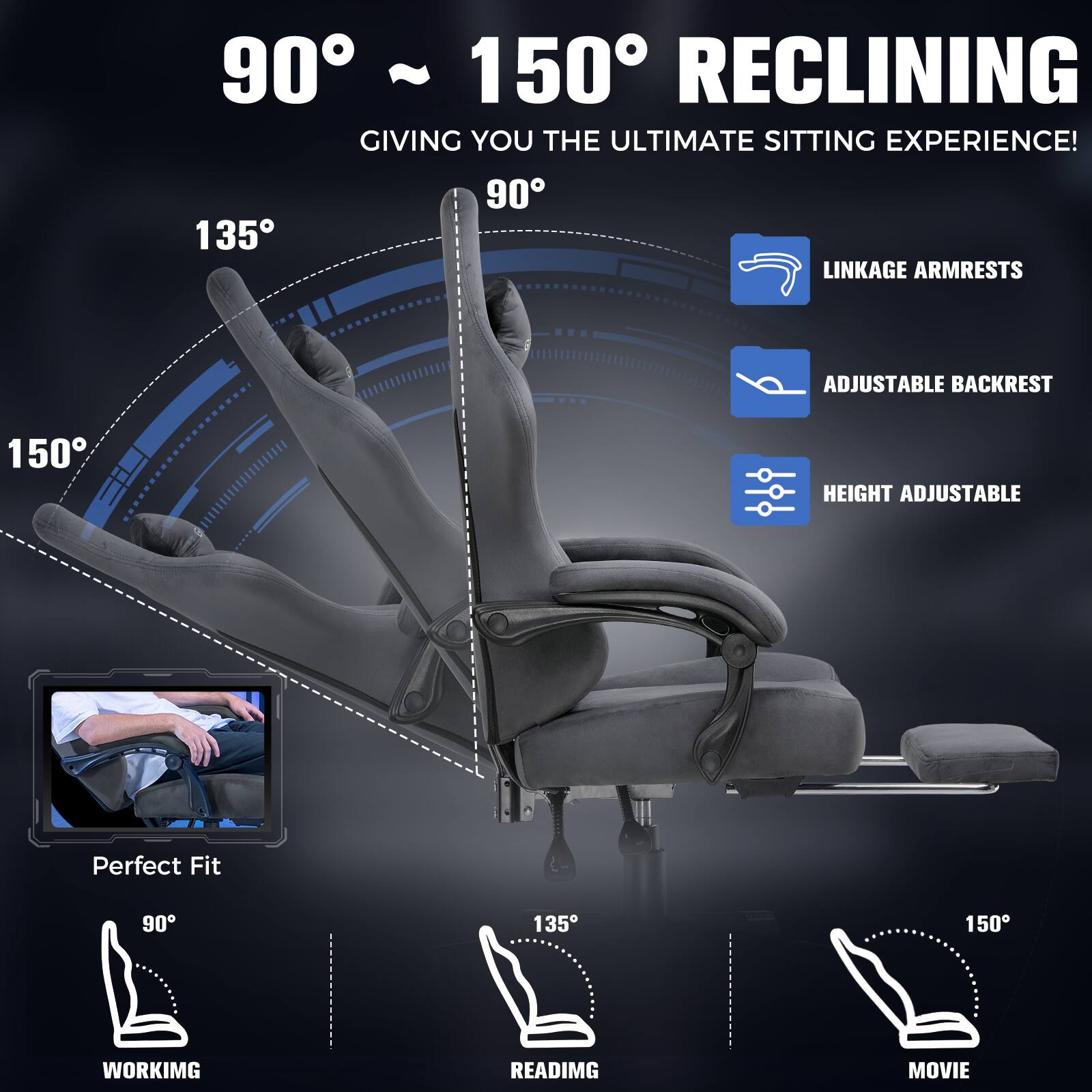 90° ~ 150° RECLINING GIVING YOU THE ULTIMATE SITTING EXPERIENCE!

- LINKAGE ARMRESTS
- ADJUSTABLE BACKREST
- HEIGHT ADJUSTABLE

Perfect Fit

- 90° WORKING
- 135° READING
- 150° MOVIE