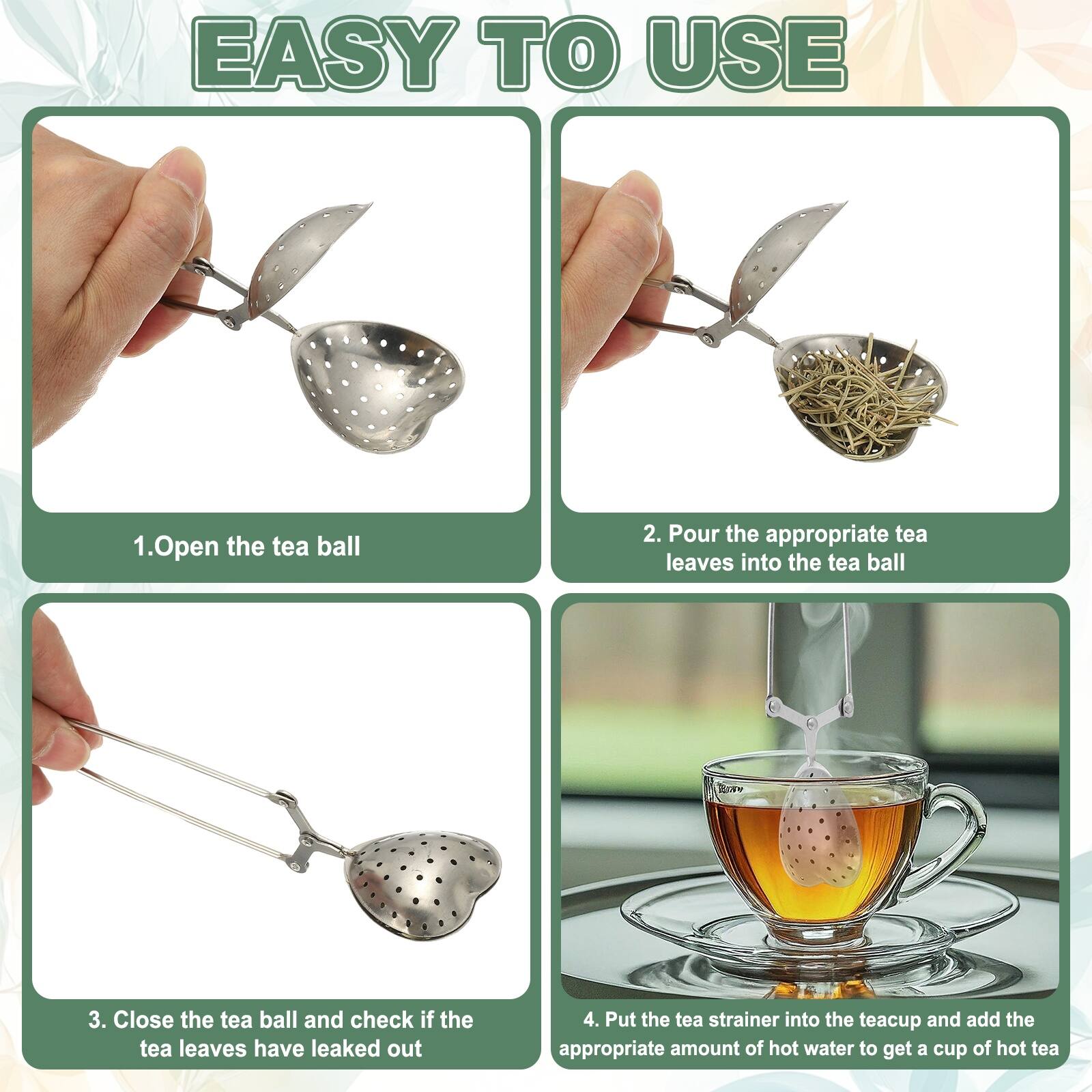EASY TO USE

1. Open the tea ball
2. Pour the appropriate tea leaves into the tea ball
3. Close the tea ball and check if the tea leaves have leaked out
4. Put the tea strainer into the teacup and add the appropriate amount of hot water to get a cup of hot tea
