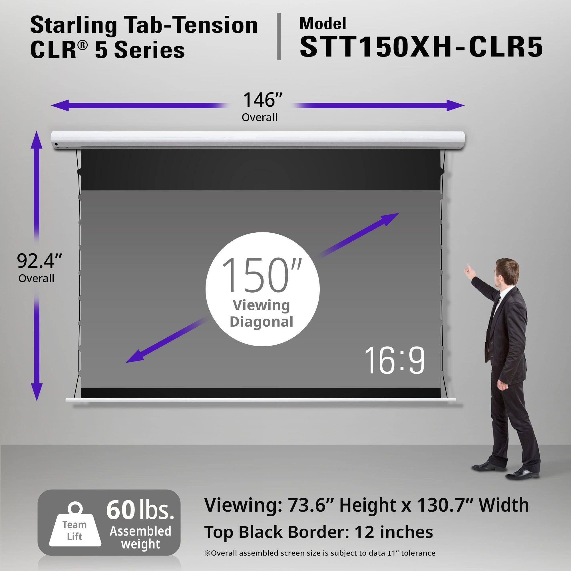 Starling Tab-Tension CLR® 5 Series

Model: STT150XH-CLR5

- 146" Overall
- 92.4" Overall
- 150" Viewing Diagonal
- 16:9

Viewing: 73.6" Height x 130.7" Width
Top Black Border: 12 inches

60 lbs. Assembled weight

Team Lift

*Overall assembled screen size is subject to data ±1" tolerance