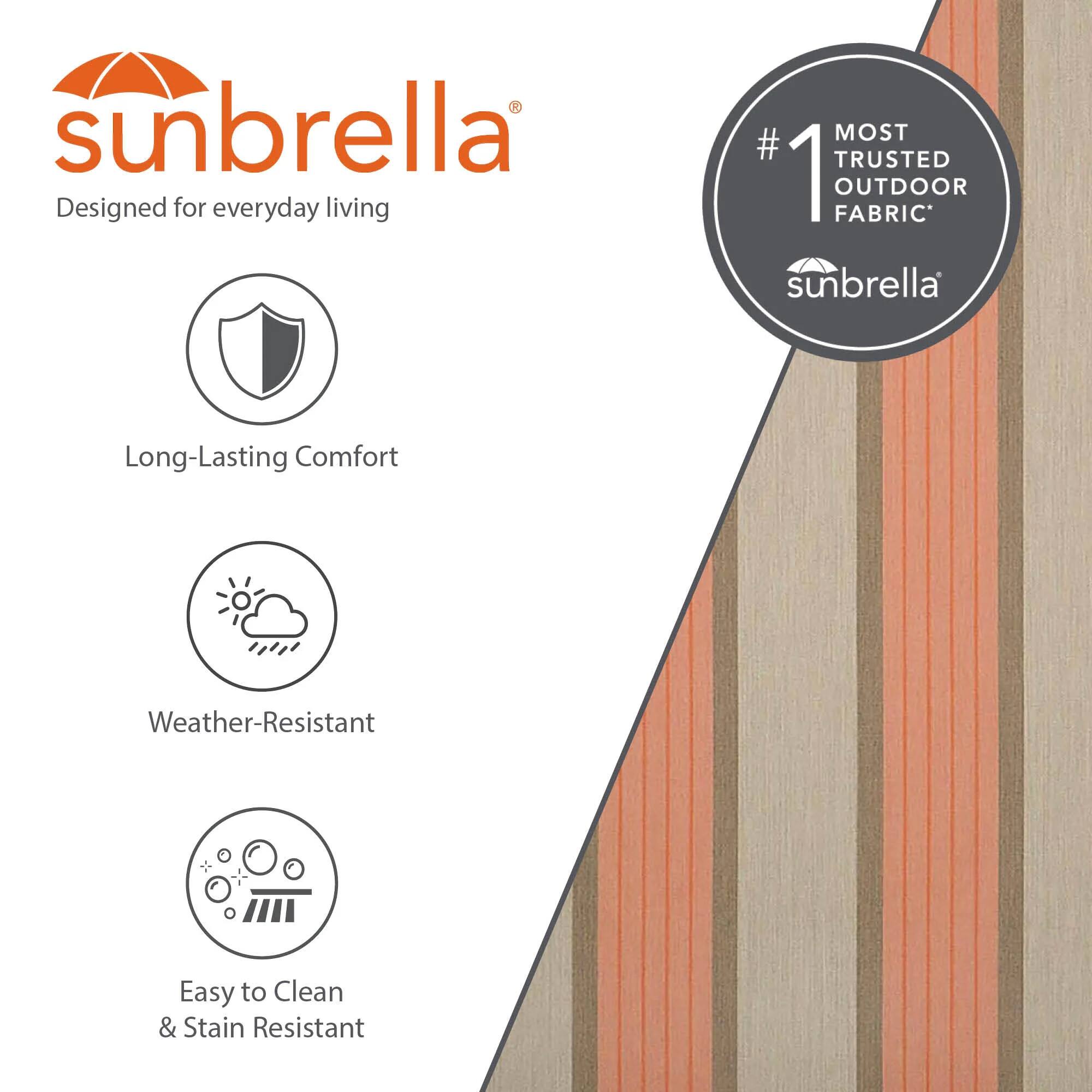sunbrella®  
Designed for everyday living  
#1 MOST TRUSTED OUTDOOR FABRIC  
sunbrella®  
Long-Lasting Comfort  
Weather-Resistant  
Easy to Clean & Stain Resistant