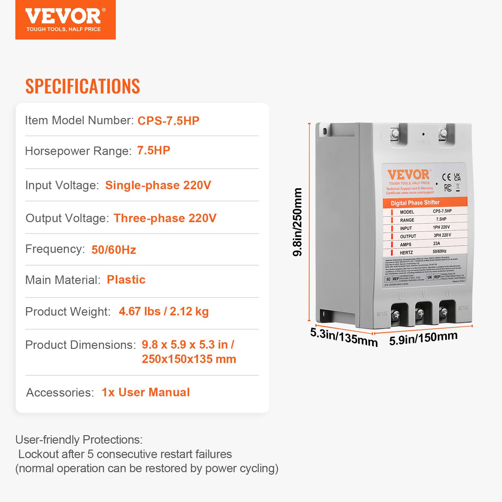 VEVOR TOUGH TOOLS, HALF PRICE

SPECIFICATIONS
Item Model Number: CPS-7.5HP
Horsepower Range: 7.5HP
Input Voltage: Single-phase 220V
Output Voltage: Three-phase 220V
Frequency: 50/60Hz
Main Material: Plastic
Product Weight: 4.67 lbs / 2.12 kg
Product Dimensions: 9.8 x 5.9 x 5.3 in / 250x150x135 mm

Accessories: 1x User Manual

User-friendly Protections: Lockout after 5 consecutive restart failures (normal operation can be restored by power cycling)

VEVOR CE TOUGH TOOLS HALF PRICE
Technical Support and E-Marranty
FC Certificate
Digital Phase Shifter
MODEL: CPS-7.5HP
RANGE: 7.5HP
INPUT: 1PH 220V
OUTPUT: 3PH 220V
AMPS: 23A
HERTZ: 50/60Hz
WATER: 5.3in/135mm
5.
