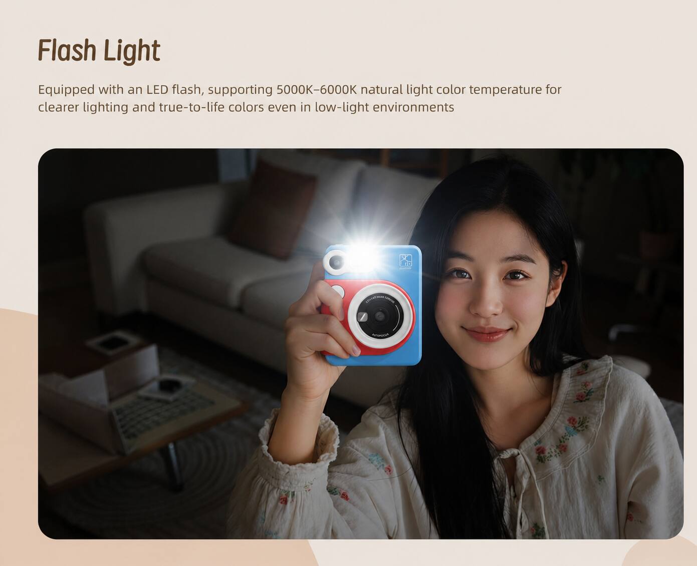 Flash Light  
Equipped with an LED flash, supporting 5000K-6000K natural light color temperature for clearer lighting and true-to-life colors even in low-light environments