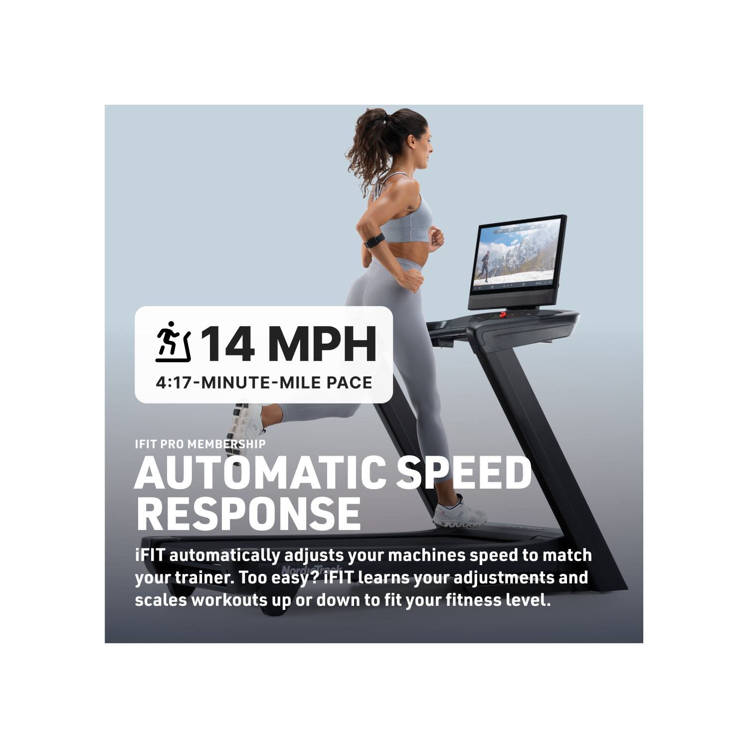 14 MPH  
4:17-MINUTE-MILE PACE  

IFIT PRO MEMBERSHIP  
AUTOMATIC SPEED RESPONSE  

iFIT automatically adjusts your machine's speed to match your trainer. Too easy? iFIT learns your adjustments and scales workouts up or down to fit your fitness level.