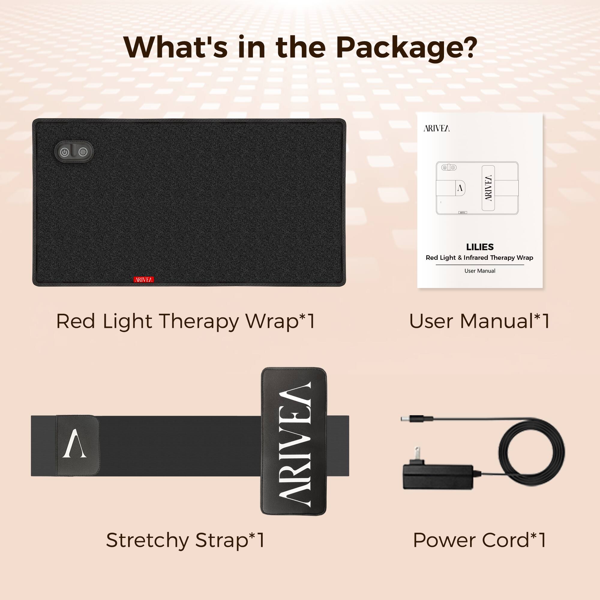 What's in the Package?  
ARIVEA LILIES Red Light & Infrared Therapy Wrap  
- Red Light Therapy Wrap*1  
- ARIVEA Stretchy Strap*1  
- User Manual*1  
- Power Cord*1