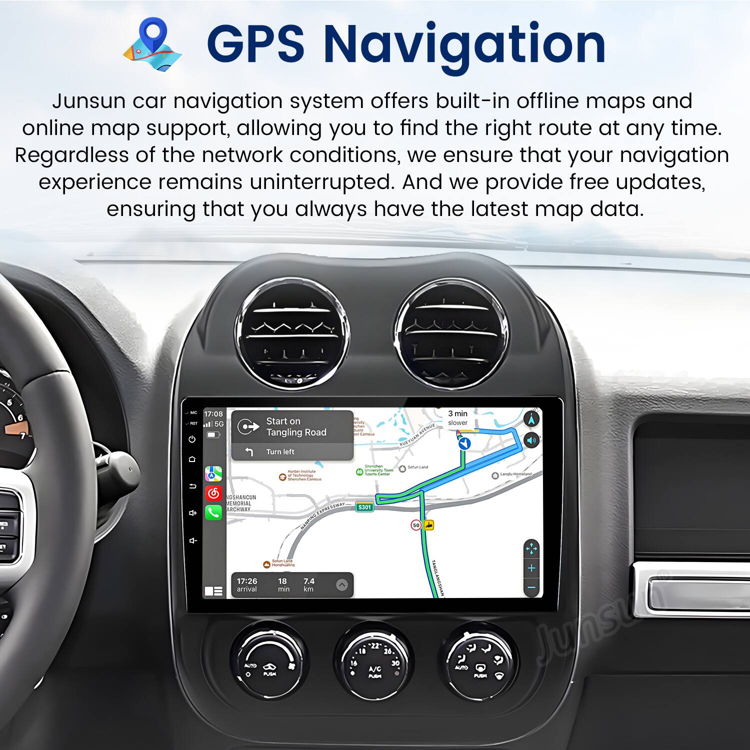 GPS Navigation

Junsun car navigation system offers built-in offline maps and online map support, allowing you to find the right route at any time. Regardless of the network conditions, we ensure that your navigation experience remains uninterrupted. And we provide free updates, ensuring that you always have the latest map data.

17:08 Start on Tangling Road  
Turn left  
3 min  
Blower ToRItN  
SMRSCUN EMORAL REMRST  
17:26 arrival  
PTS0AT RE  
18 min  
1301 ESAN  
22" 35. 30 A/C Pm s PuSm