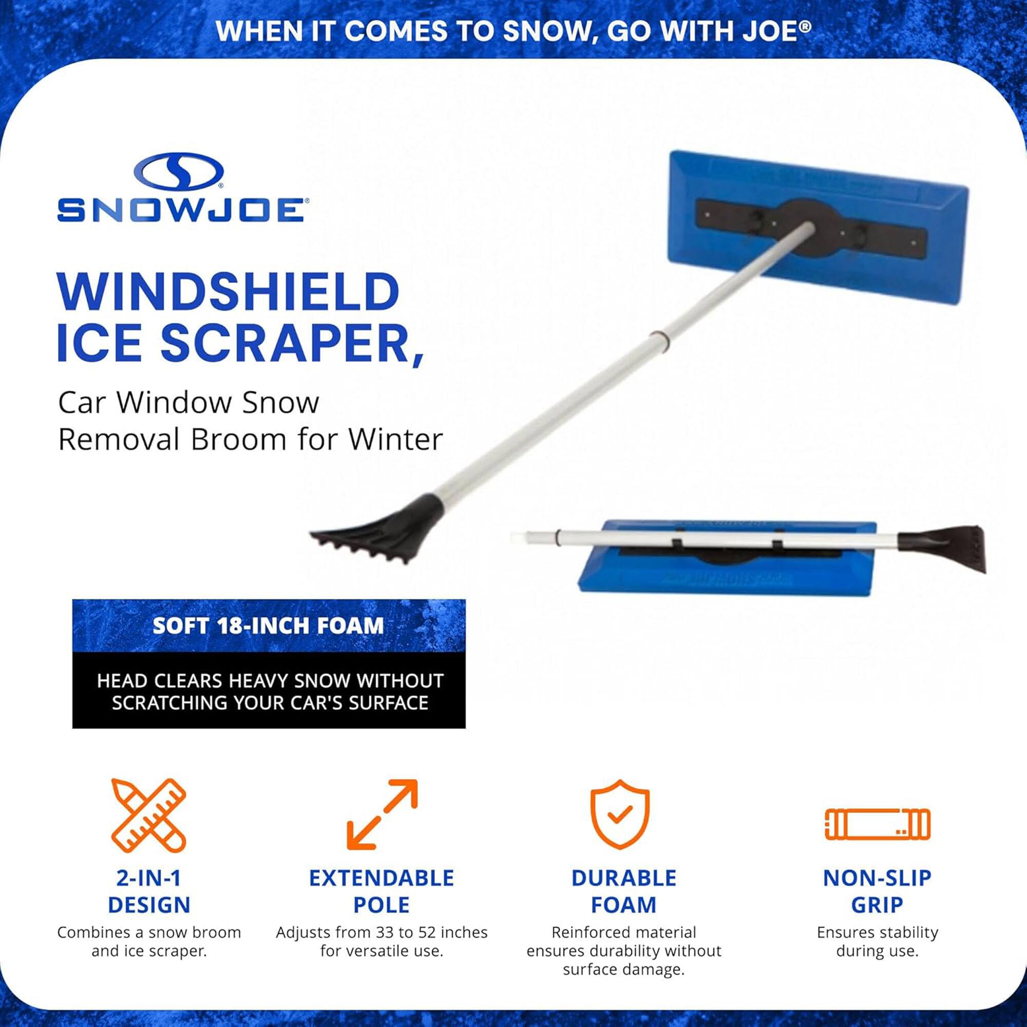 **SnowJoe Windshield Ice Scraper**

**Car Window Snow Removal Broom for Winter**

- **Soft 18-Inch Foam Head**  
  Clears heavy snow without scratching your car's surface.

- **2-in-1 Design**  
  Combines a snow broom and ice scraper.

- **Extendable Pole**  
  Adjusts from 33 to 52 inches for versatile use.

- **Durable Foam**  
  Reinforced material ensures durability without surface damage.

- **Non-Slip Grip**  
  Ensures stability during use.

---

**When it comes to snow, go with Joe®**