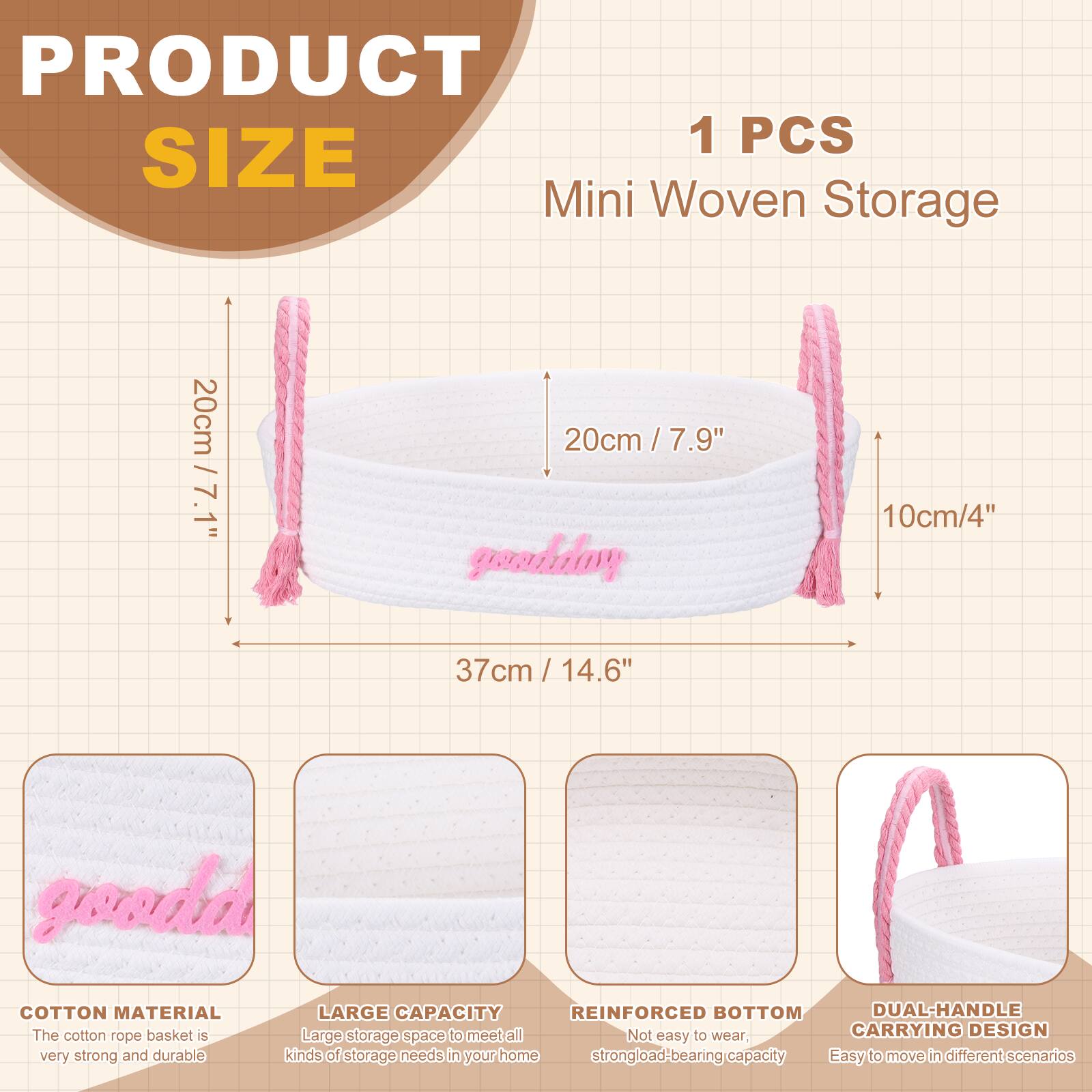 PRODUCT SIZE

1 PCS Mini Woven Storage

- 20cm / 7.1"
- 20cm / 7.9"
- 10cm / 4"
- 37cm / 14.6"

COTTON MATERIAL
The cotton rope basket is very strong and durable.

LARGE CAPACITY
Large storage space to meet all kinds of storage needs in your home.

REINFORCED BOTTOM
Not easy to wear, strong load-bearing capacity.

DUAL-HANDLE CARRYING DESIGN
Easy to move in different scenarios.