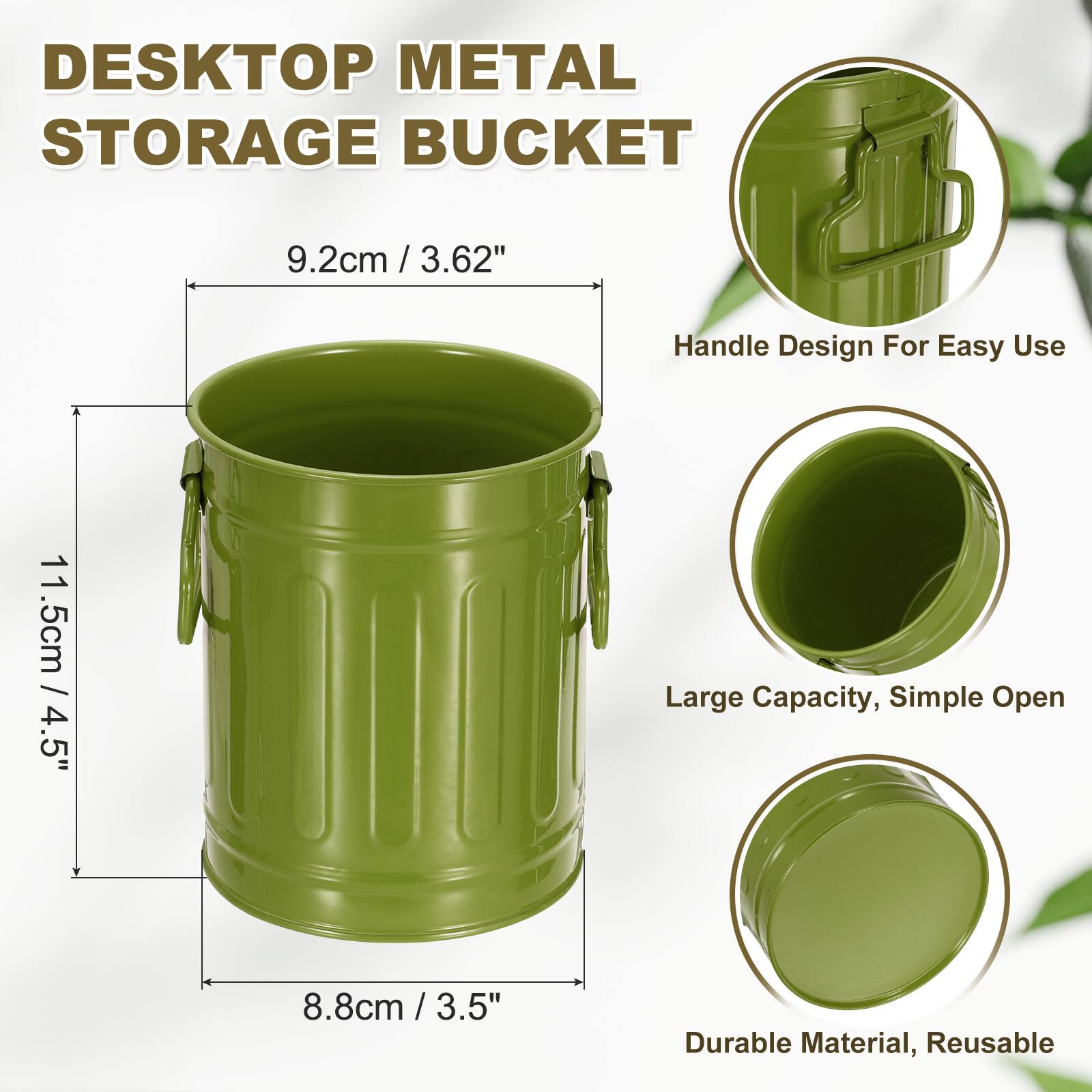 DESKTOP METAL STORAGE BUCKET  
9.2cm / 3.62"  
Handle Design For Easy Use  
11.5cm / 4.5"  
Large Capacity, Simple Open  
8.8cm / 3.5"  
Durable Material, Reusable