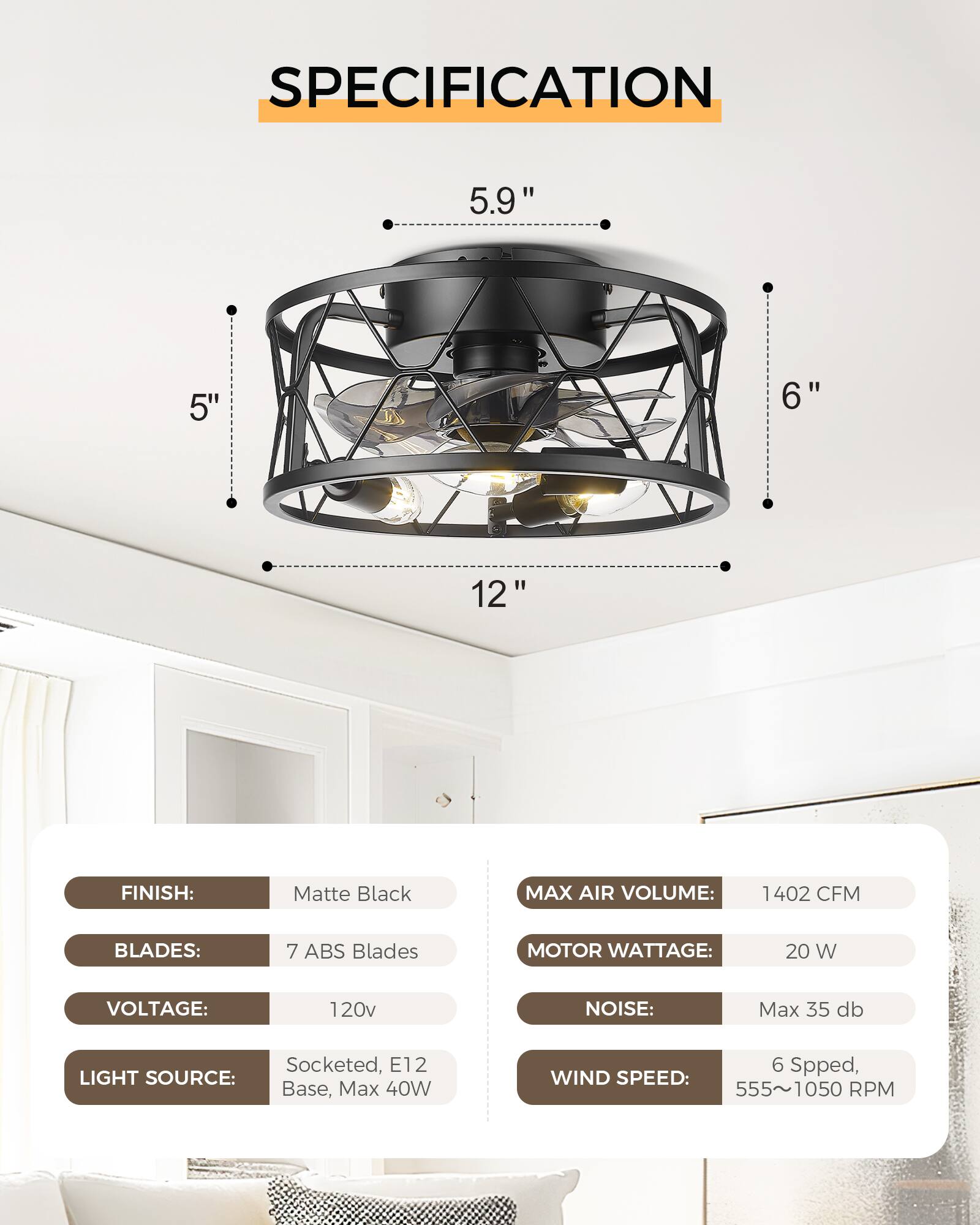 SPECIFICATION

FINISH: Matte Black  
BLADES: 7 ABS Blades  
VOLTAGE: 120v  
LIGHT SOURCE: Socketed, E12 Base, Max 40W  

MAX AIR VOLUME: 1402 CFM  
MOTOR WATTAGE: 20 W  
NOISE: Max 35 db  
WIND SPEED: 6 Speed, 555~1050 RPM  

Dimensions:  
- 5.9"  
- 5"  
- 6"  
- 12"