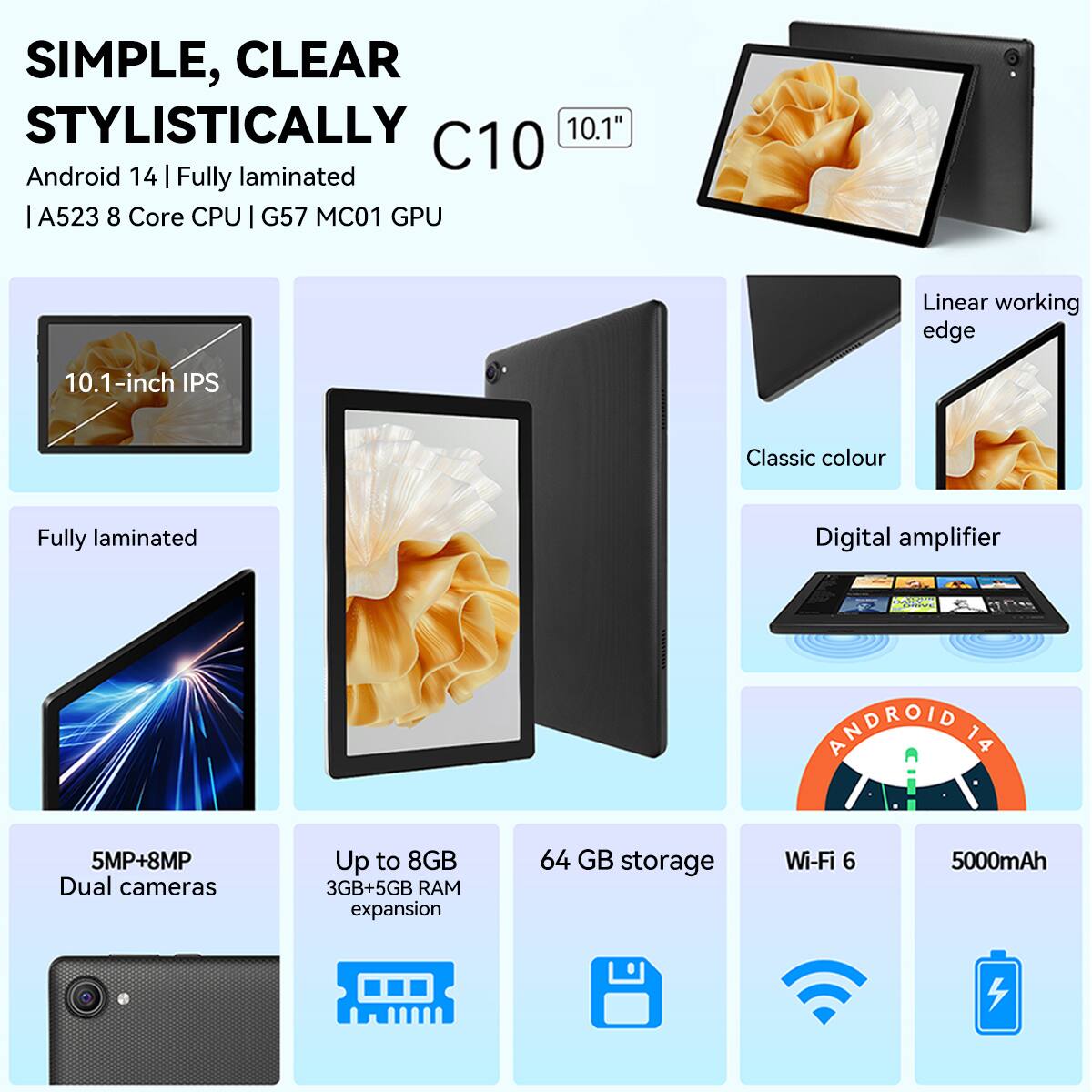 SIMPLE, CLEAR STYLISTICALLY

C10  
10.1"  
Android 14 | Fully laminated  
A523 8 Core CPU | G57 MC01 GPU

- 10.1-inch IPS  
- Fully laminated  
- 5MP+8MP Dual cameras  
- Up to 8GB (3GB+5GB RAM expansion)  
- 64 GB storage  
- Wi-Fi 6  
- 5000mAh  

- Linear working edge  
- Classic colour  
- Digital amplifier