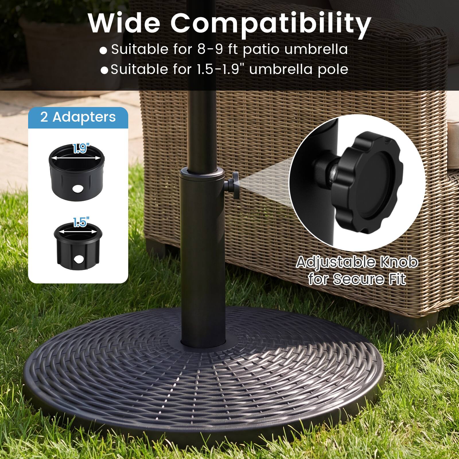 Wide Compatibility  
- Suitable for 8-9 ft patio umbrella  
- Suitable for 1.5-1.9" umbrella pole  

2 Adapters  
1.9"  
1.5"  

Adjustable Knob for Secure Fit