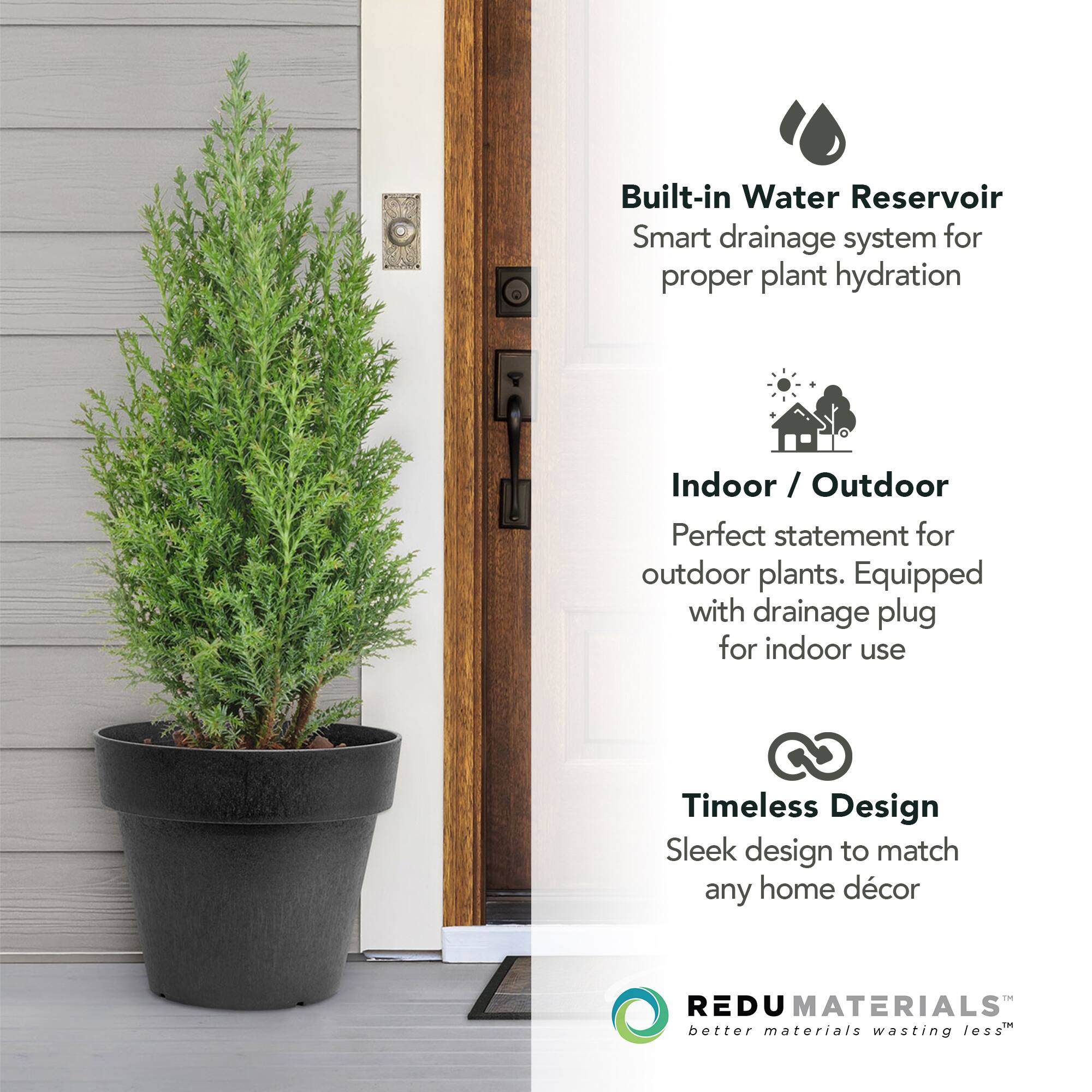 Built-in Water Reservoir  
Smart drainage system for proper plant hydration  

Indoor / Outdoor  
Perfect statement for outdoor plants. Equipped with drainage plug for indoor use  

Timeless Design  
Sleek design to match any home décor  

REDU MATERIALS  
better materials wasting less™