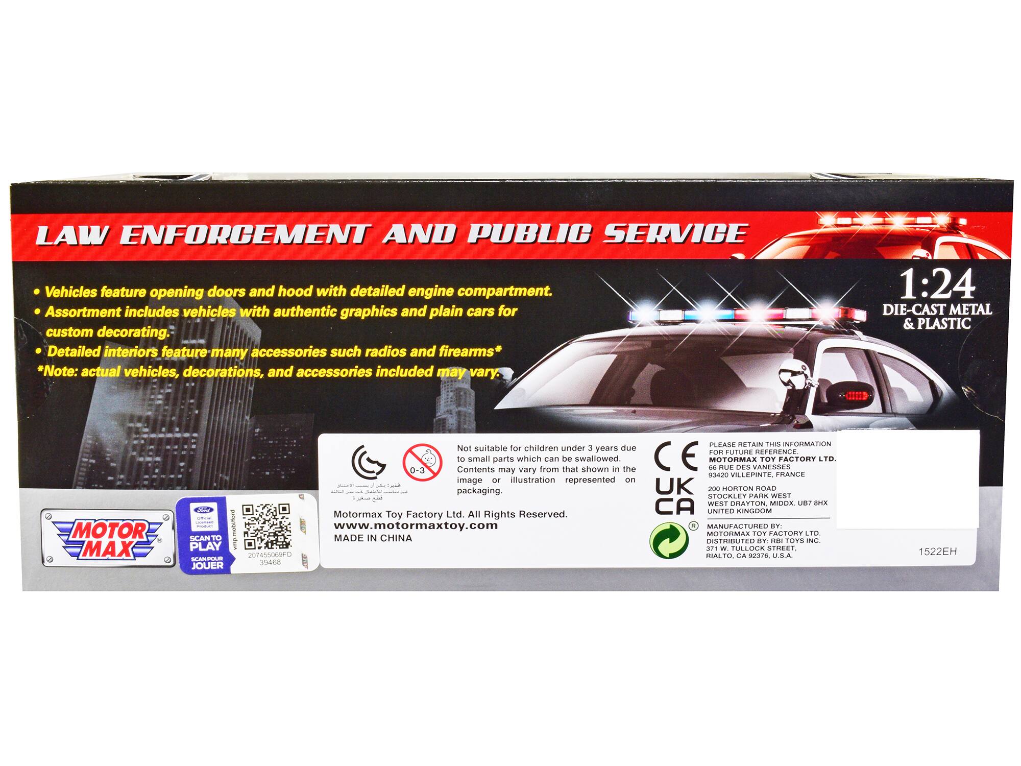 **LAW ENFORCEMENT AND PUBLIC SERVICE**

- Vehicles feature opening doors and hood with detailed engine compartment.
- Assortment includes vehicles with authentic graphics and plain cars for custom decorating.
- Detailed interiors feature many accessories such as radios and firearms*

*Note: actual vehicles, decorations, and accessories included may vary.

1:24 DIE-CAST METAL & PLASTIC

**MOTOR MAX**

Not suitable for children under 3 years due to small parts which can be swallowed. Contents may vary from that shown in the image or illustration represented on packaging.

MOTORMAX TOY FACTORY LTD  
93420 VILLEPINTE, FRANCE  
www.motormaxtoy.com  
MADE IN CHINA

**PLEASE RETAIN THIS INFORMATION FOR FUTURE REFERENCE.**

MOTORMAX TOY FACTORY LTD.  
93420 VILLEPINTE, FRANCE  
200 HORTON ROAD  
STOCKLEY PARK WEST  
WEST DRAYTON  
MIDDLESEX  
UB7 8HX  
UNITED KINGDOM  
MANUFACTURED BY:  
MOTORMAX TOY FACTORY LTD.  
DISTRIBUTED BY:  
TOYS INC.  
1522EH