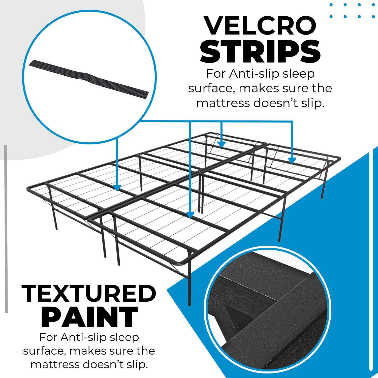 VELCRO STRIPS  
For Anti-slip sleep surface, makes sure the mattress doesn't slip.

TEXTURED PAINT  
For Anti-slip sleep surface, makes sure the mattress doesn't slip.