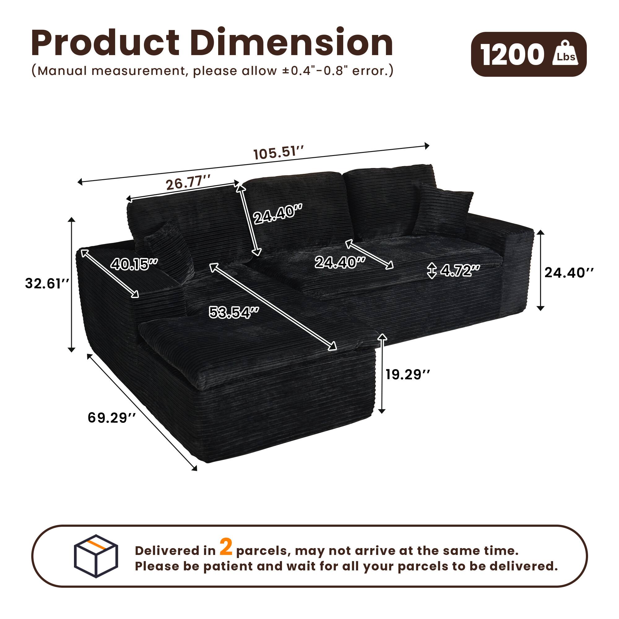 Product Dimension  
(Manual measurement, please allow ±0.4"-0.8" error.)  

1200 Lbs  

Dimensions:  
- 105.51"  
- 26.77"  
- 24.40"  
- 32.61"  
- 40.15"  
- 53.54"  
- 4.72"  
- 24.40"  
- 19.29"  
- 69.29"  

Delivered in 2 parcels, may not arrive at the same time. Please be patient and wait for all your parcels to be delivered.