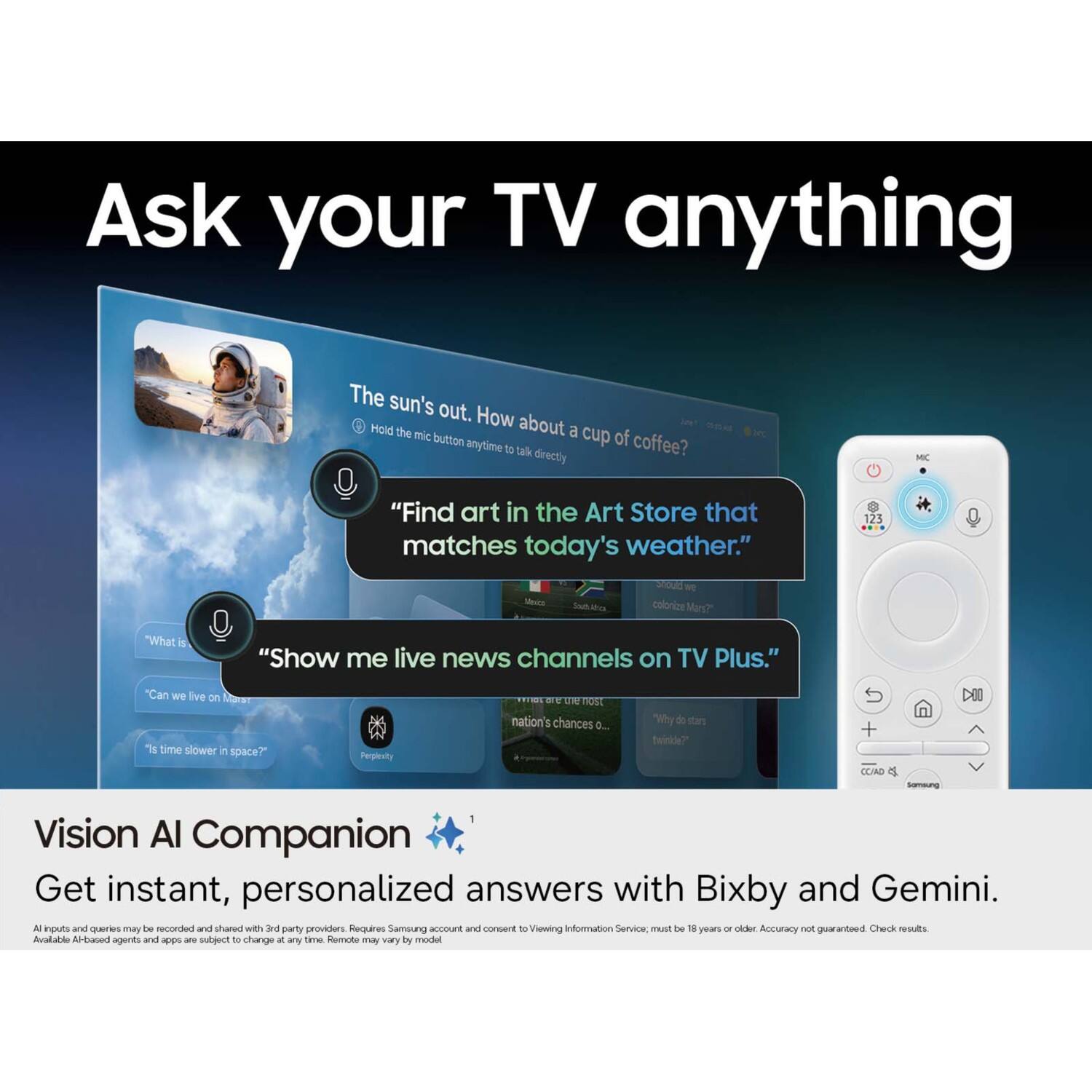 Ask your TV anything

The sun's out. How about a cup of coffee?

"Find art in the Art Store that matches today's weather."

"Show me live news channels on TV Plus."

"Can we live on Mars?"

"Is time slower in space?"

Vision AI Companion
Get instant, personalized answers with Bixby and Gemini.

All inputs and queries may be recorded and shared with 3rd party providers. Requires Samsung account and consent to Viewing Information Service; must be 18 years or older. Accuracy not guaranteed. Check results. Available AI-based agents and apps are subject to change at any time. Remote may vary by model.