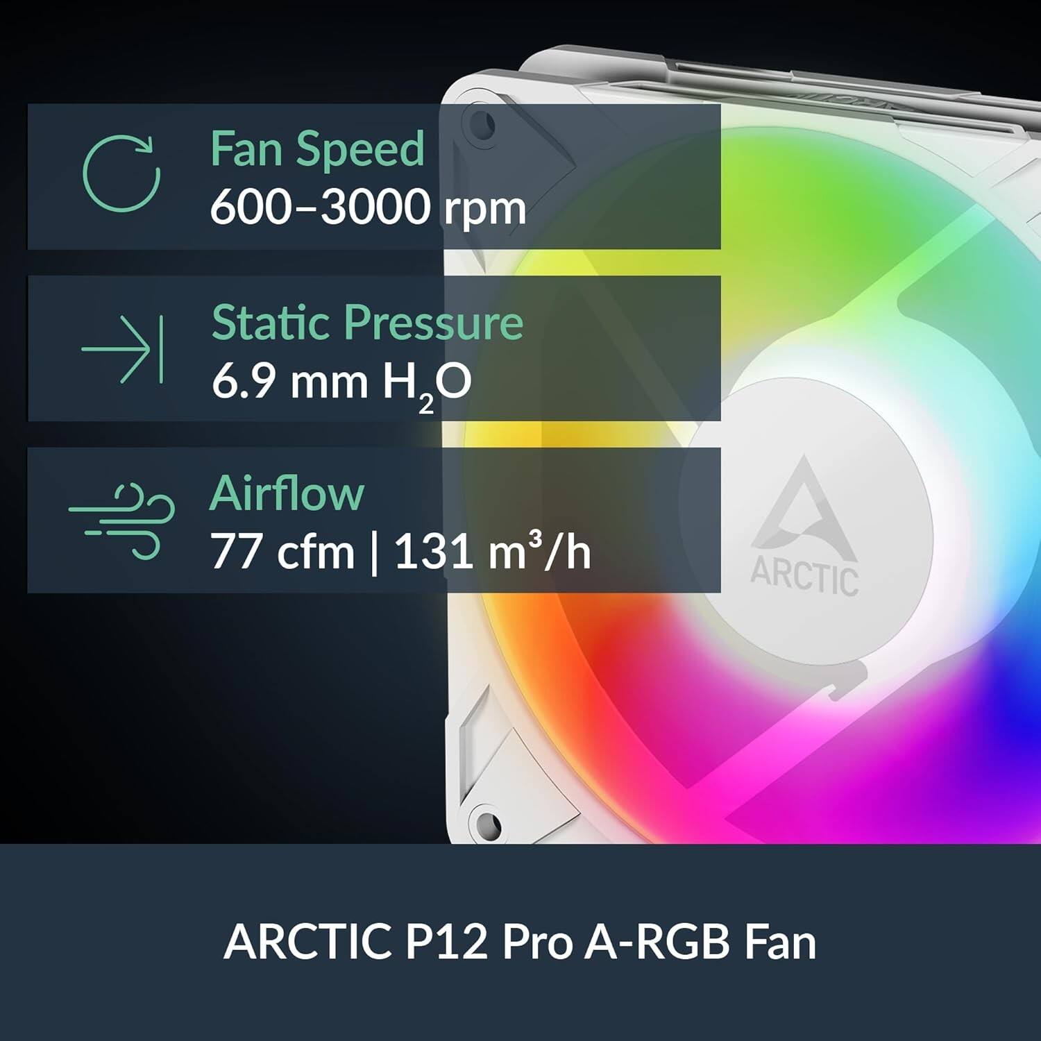 Fan Speed 600-3000 rpm  
Static Pressure 6.9 mm H₂O  
Airflow 77 cfm | 131 m³/h  

ARCTIC P12 Pro A-RGB Fan