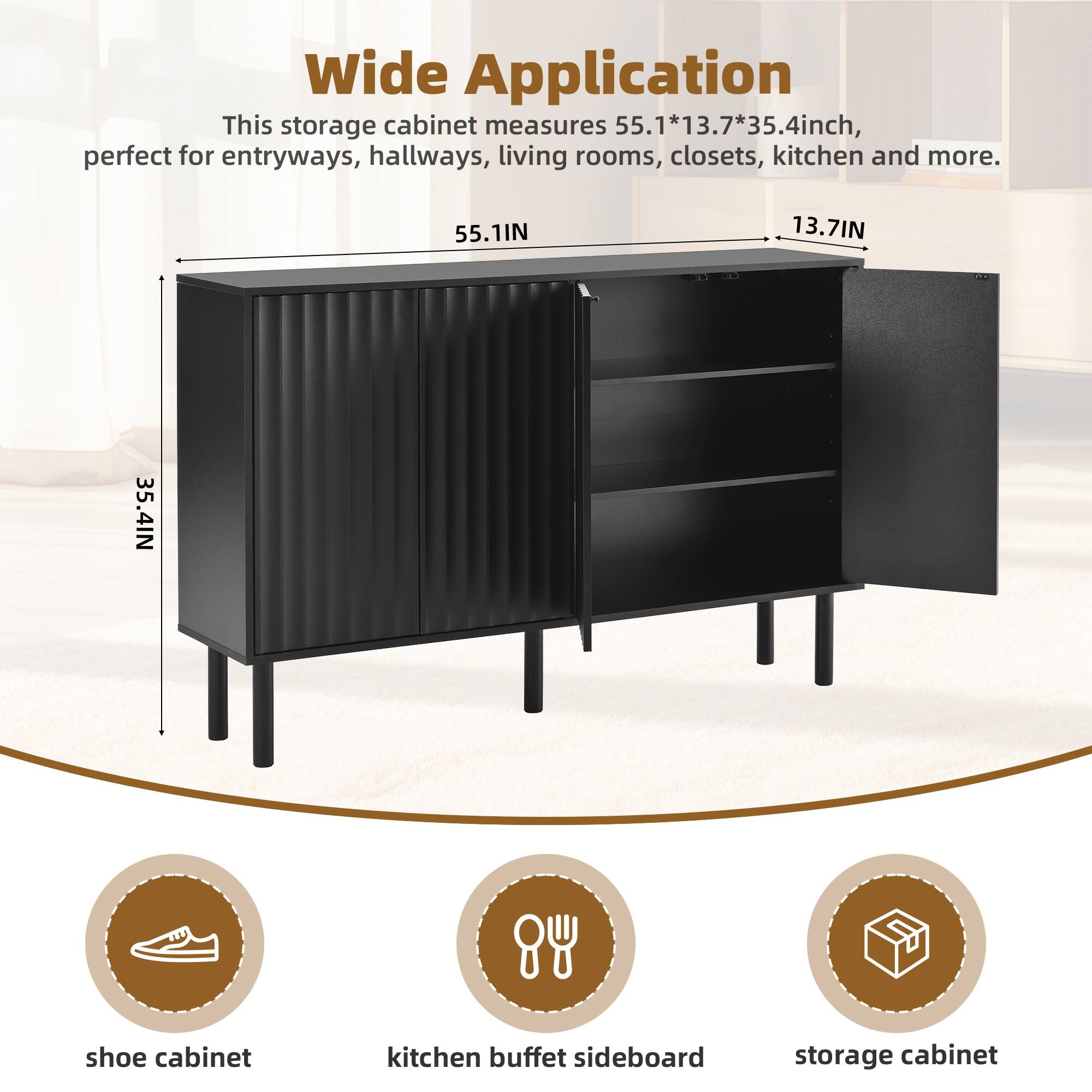 Wide Application  
This storage cabinet measures 55.1*13.7*35.4 inch, perfect for entryways, hallways, living rooms, closets, kitchen and more.  
55.1IN 13.7IN 35.4IN  
shoe cabinet  
kitchen buffet sideboard  
storage cabinet