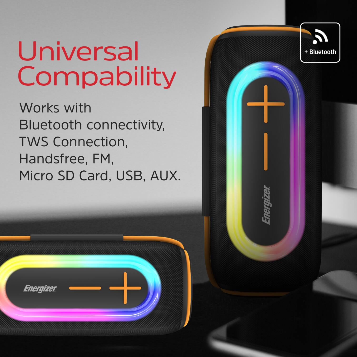 Universal Compatibility

Works with Bluetooth connectivity, TWS Connection, Handsfree, FM, Micro SD Card, USB, AUX.

Energizer

+ Bluetooth