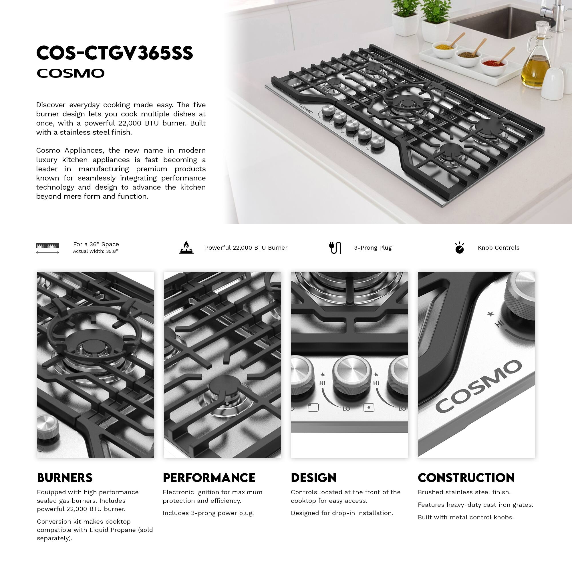 COS-CTGV365SS  
COSMO  

Discover everyday cooking made easy. The five burner design lets you cook multiple dishes at once, with a powerful 22,000 BTU burner. Built with a stainless steel finish.  

Cosmo Appliances, the new name in modern luxury kitchen appliances, is fast becoming a leader in manufacturing premium products known for seamlessly integrating performance technology and design to advance the kitchen beyond mere form and function.  

**For a 36" Space**  
Actual Width: 35.8"  

**Powerful 22,000 BTU Burner**  

**3-Prong Plug**  

**Knob Controls**  

**BURNERS**  
Equipped with high performance sealed gas burners. Includes powerful 22,000 BTU burner. Conversion kit makes cooktop compatible with Liquid Propane (sold separately).  

**PERFORMANCE**  
Electronic Ignition for maximum protection and efficiency. Includes 3-prong power plug.  

**DESIGN**  
Controls located at the front of the cooktop for easy access. Designed for drop-in installation.  

**CONSTRUCTION**  
Brushed stainless steel finish. Features heavy-duty cast iron grates.