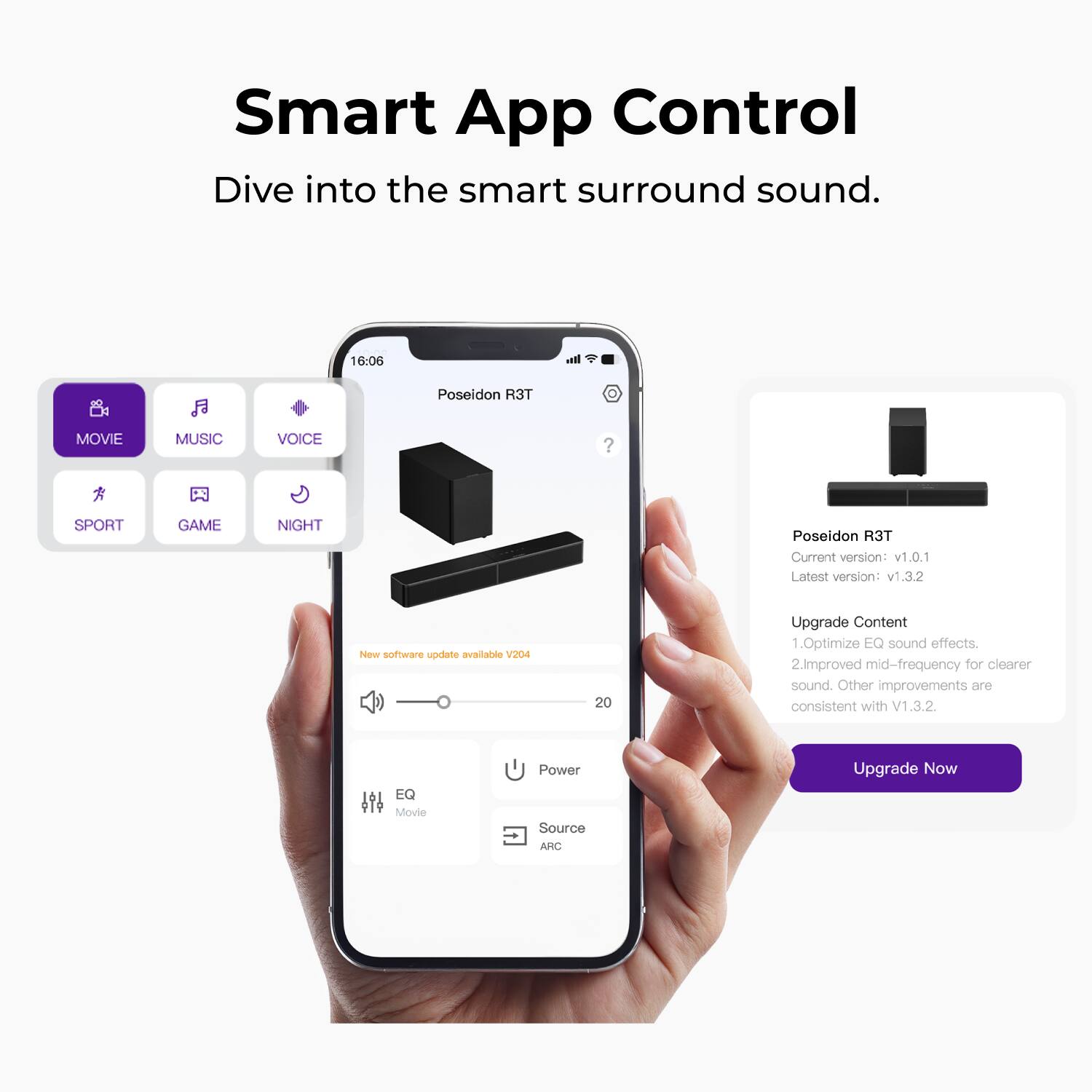 Smart App Control  
Dive into the smart surround sound.

16:06  
Poseidon R3T

Current version: v1.0.1  
Latest version: v1.3.2

New software update available V204

Upgrade Content  
1. Optimize EQ sound effects.  
2. Improved mid-frequency for clearer sound.  
Other improvements are consistent with V1.3.2.

EQ Movie Power Source AKC

Upgrade Now