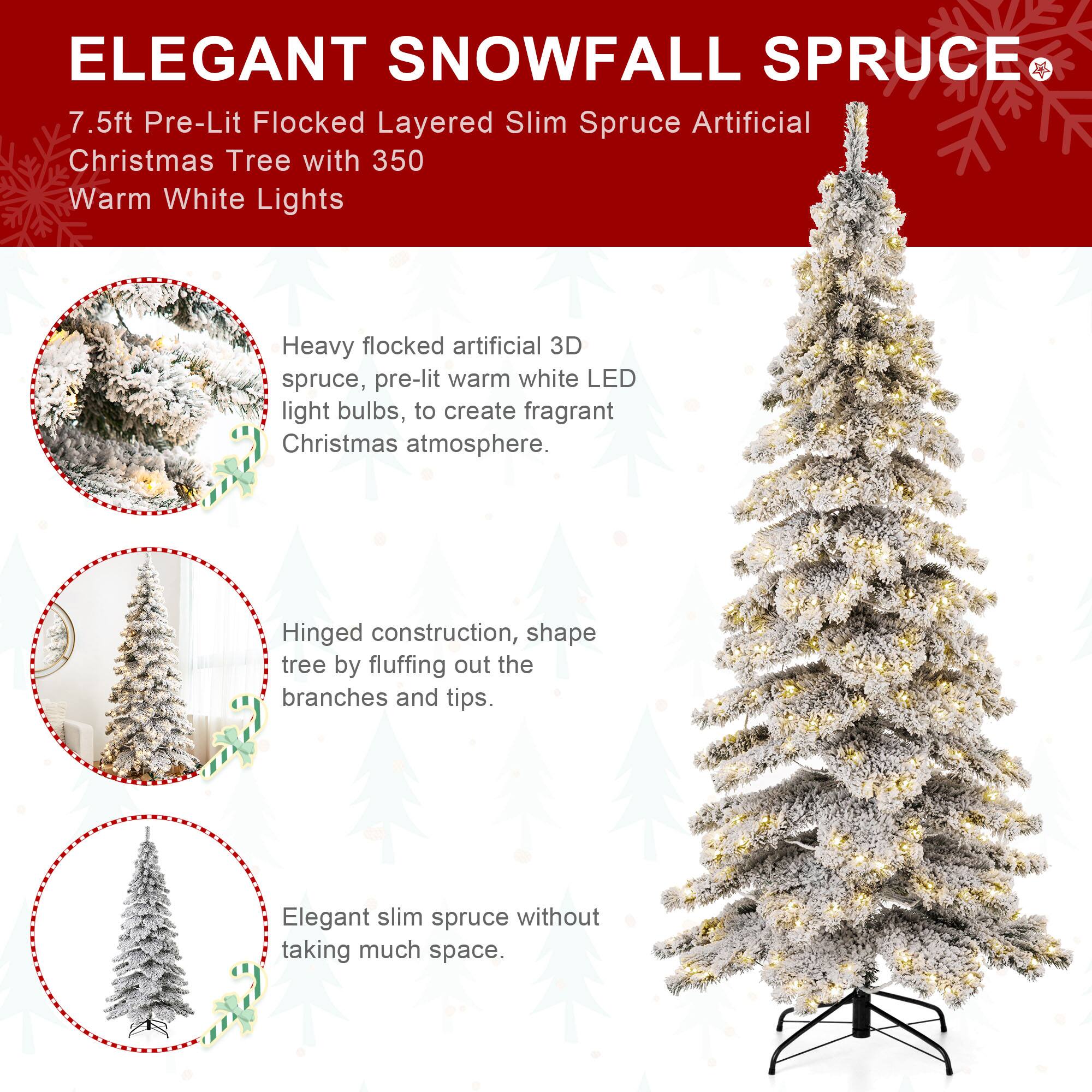 ELEGANT SNOWFALL SPRUCE  
7.5ft Pre-Lit Flocked Layered Slim Spruce Artificial Christmas Tree with 350 Warm White Lights

Heavy flocked artificial 3D spruce, pre-lit warm white LED light bulbs, to create fragrant Christmas atmosphere.

Hinged construction, shape tree by fluffing out the branches and tips.

Elegant slim spruce without taking much space.