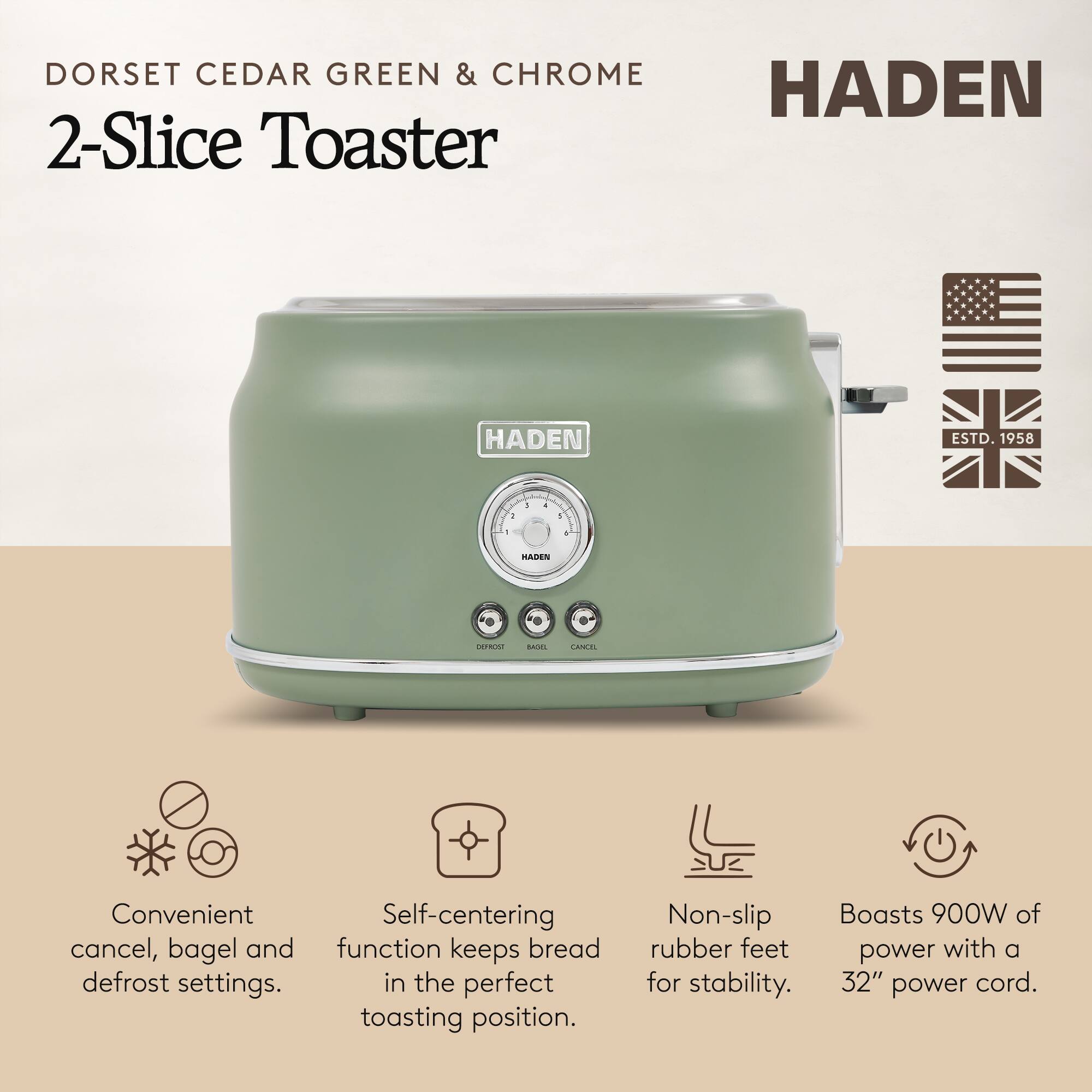 DORSET CEDAR GREEN & CHROME 2-Slice Toaster  
HADEN ESTD. 1958  

Convenient cancel, bagel and defrost settings.  
Self-centering function keeps bread in the perfect toasting position.  
Non-slip rubber feet for stability.  
Boasts 900W of power with a 32" power cord.
