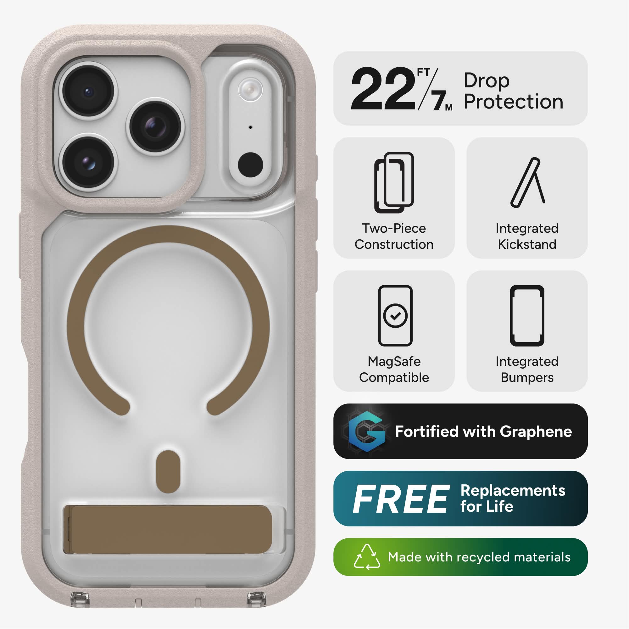 FT 227 Drop 7M Protection  
Two-Piece Construction  
Integrated Kickstand  
MagSafe Compatible  
Integrated Bumpers  
Fortified with Graphene  
FREE Replacements for Life  
Made with recycled materials