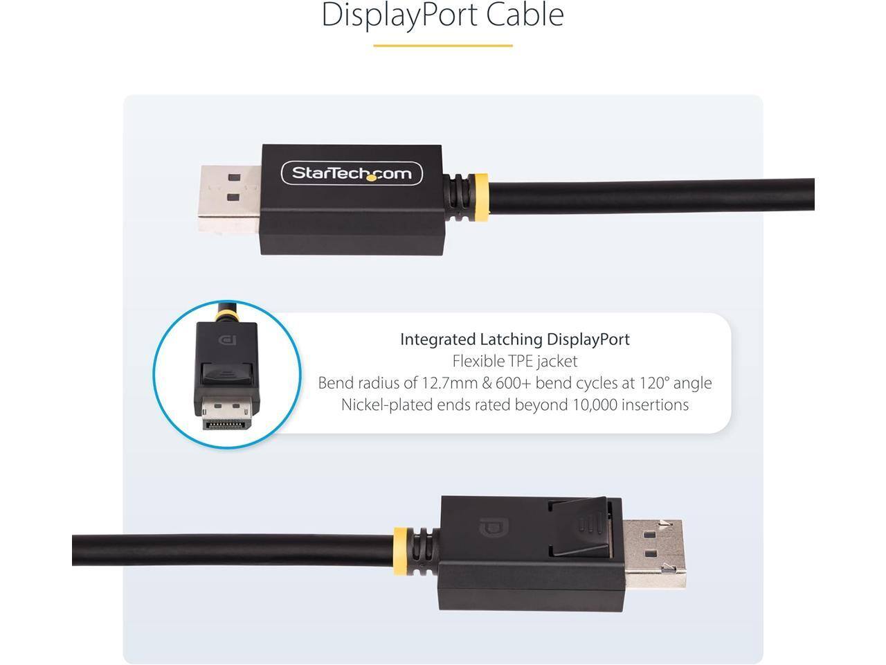 DisplayPort Cable  
StarTech.com  

Integrated Latching DisplayPort  
Flexible TPE jacket  
Bend radius of 12.7mm & 600+ bend cycles at 120° angle  
Nickel-plated ends rated beyond 10,000 insertions