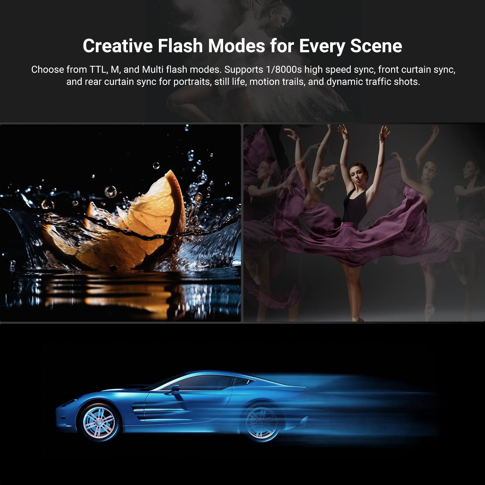 Creative Flash Modes for Every Scene

Choose from TTL, M, and Multi flash modes. Supports 1/8000s high speed sync, front curtain sync, and rear curtain sync for portraits, still life, motion trails, and dynamic traffic shots.