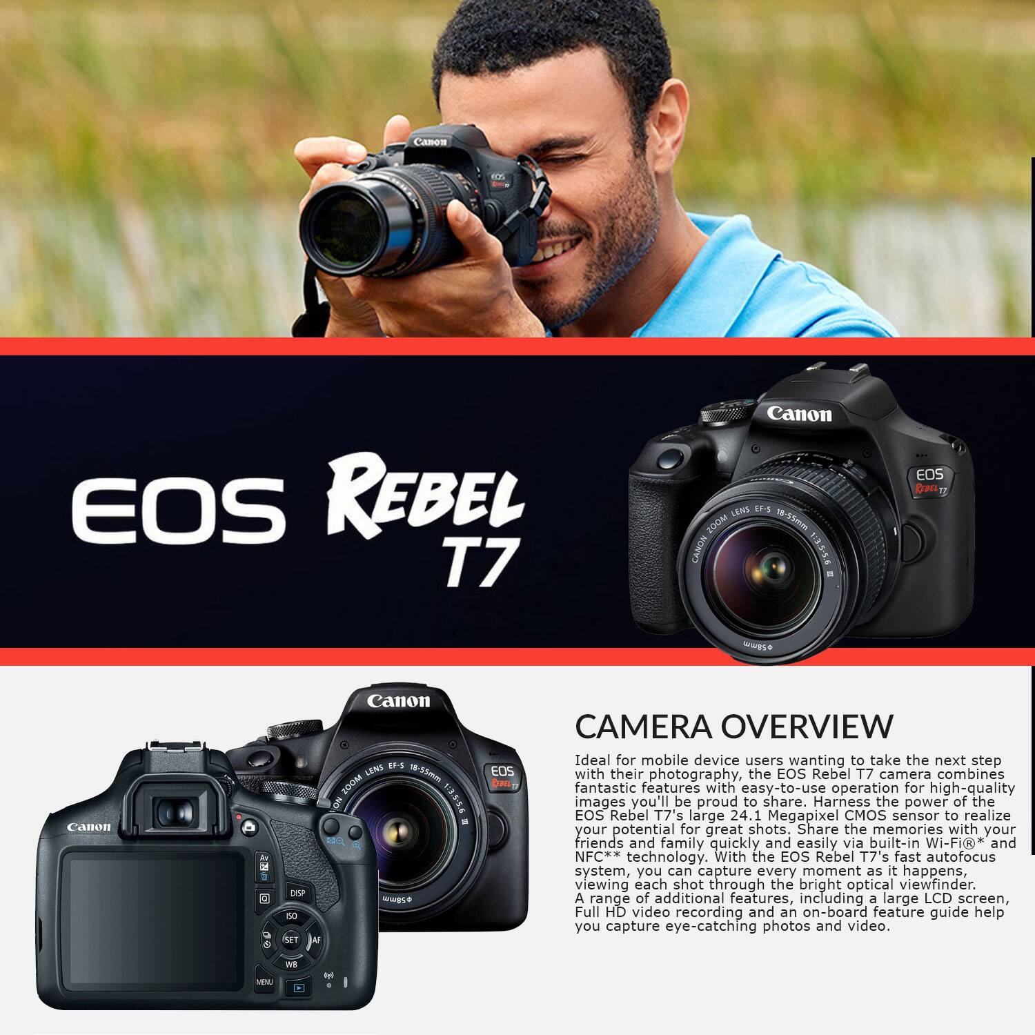 VM EOS REBEL T7 Canon LENS EF-5 200M 155mm CANON EOS CUEE -s Canoa DP se MET Canon LENS 1- 1-1m 200M 1305 - wwgse EOS E CAMERA OVERVIEW

Ideal for mobile device users wanting to take the next step with their photography, the EOS Rebel T7 camera combines fantastic features with easy-to-use operation for high-quality images you'll be proud to share. Harness the power of the EOS Rebel T7's large 24.1 Megapixel CMOS sensor to realize your potential for great shots. Share the memories with your friends and family quickly and easily via built-in Wi-Fi and NFC technology. With the EOS Rebel T7's fast autofocus system, you can capture every moment as it happens, viewing each shot through the bright optical viewfinder. A range of additional features, including a large LCD screen, Full HD video recording and an on-board feature guide help you capture eye-catching photos and video.

CAMERA OVERVIEW

Ideal for mobile device users wanting to take the next step with their photography, the EOS Rebel T7 camera combines fantastic features with easy-to-use operation for high-quality images you'll