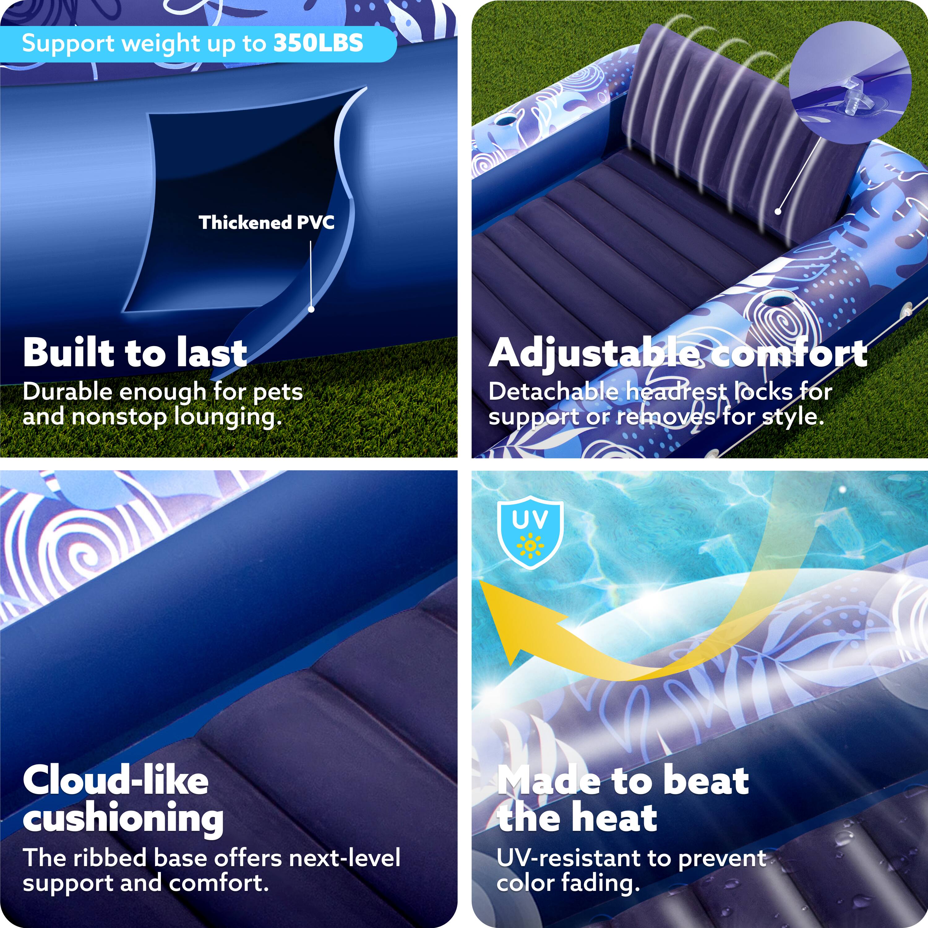 Support weight up to 350LBS  
Thickened PVC  
Built to last  
Durable enough for pets and nonstop lounging.  
Adjustable comfort  
Detachable headrest locks for support or removes for style.  
UV Cloud-like cushioning  
The ribbed base offers next-level support and comfort.  
Made to beat the heat  
UV-resistant to prevent color fading.