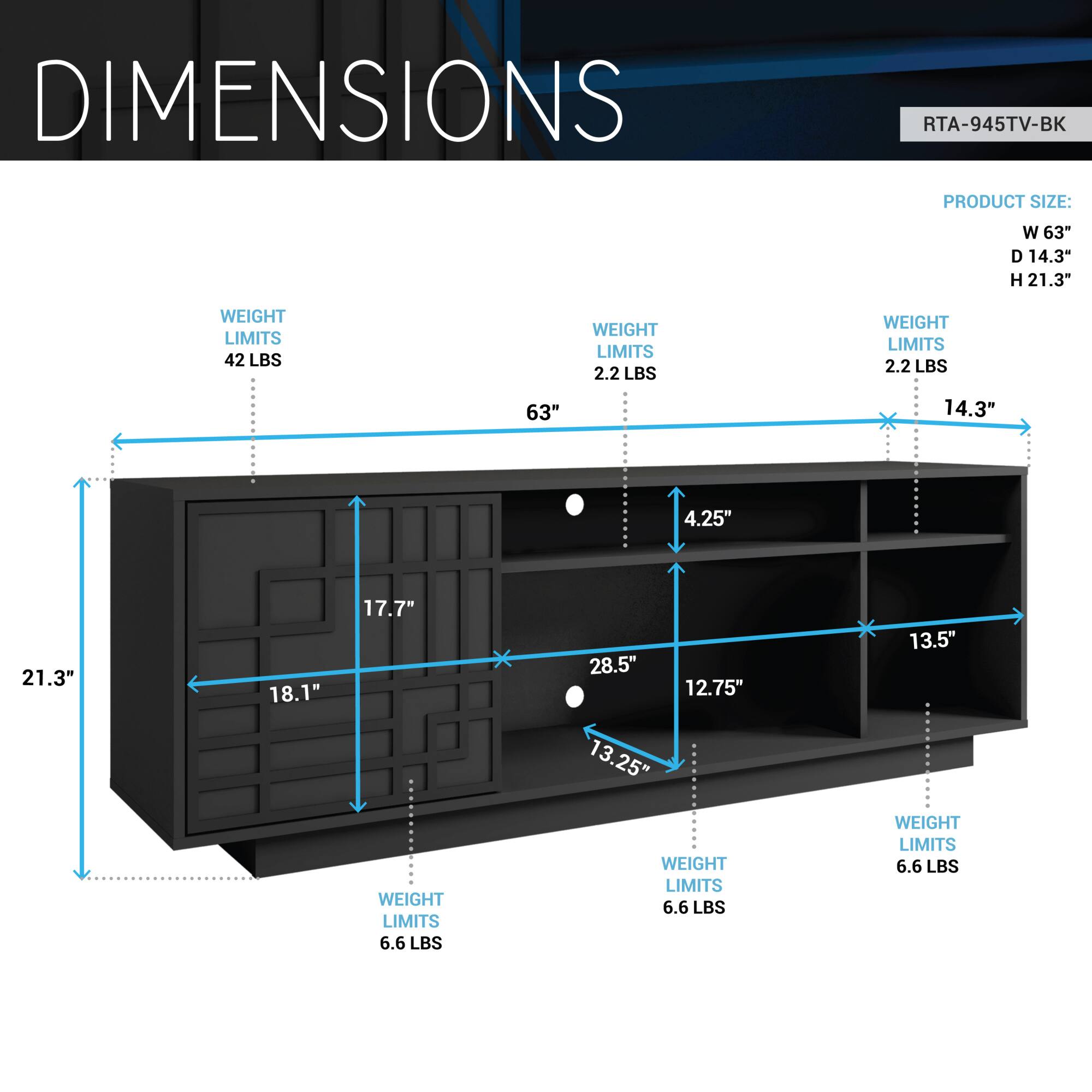 DIMENSIONS  
RTA-945TV-BK  

PRODUCT SIZE:  
W 63"  
D 14.3"  
H 21.3"  

WEIGHT LIMITS:  
42 LBS  
2.2 LBS  
2.2 LBS  
6.6 LBS  
6.6 LBS  
6.6 LBS  

DIMENSIONS:  
W 63"  
D 14.3"  
H 21.3"  
18.1"  
17.7"  
4.25"  
28.5"  
12.75"  
13.25"  
13.5"