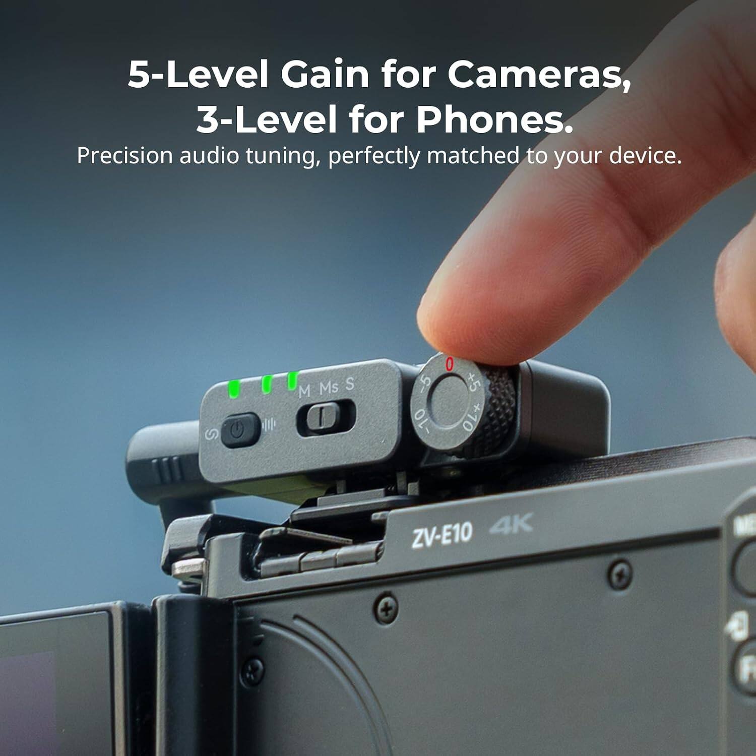 5-Level Gain for Cameras, 3-Level for Phones.  
Precision audio tuning, perfectly matched to your device.  

Ms S M  
-5 -10  
+5 +10  

ZV-E10 4K