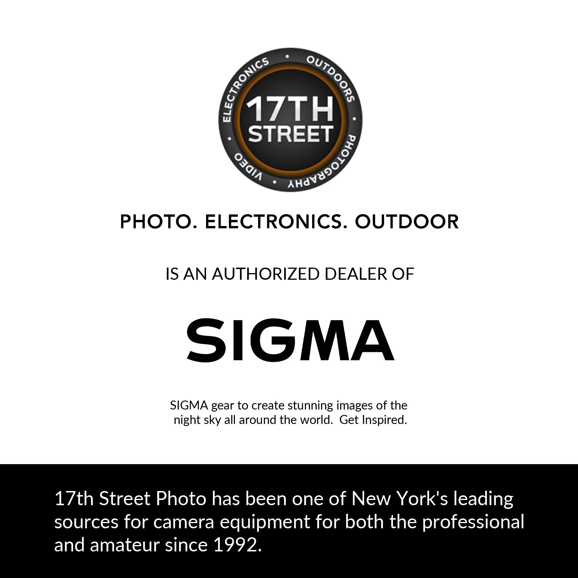 ELECTRONICS OUTDOORS 17TH STREET AIDEO PHOTOGRAPHY PHOTO. ELECTRONICS. OUTDOOR IS AN AUTHORIZED DEALER OF SIGMA. SIGMA gear to create stunning images of the night sky all around the world. Get Inspired. 17th Street Photo has been one of New York's leading sources for camera equipment for both the professional and amateur since 1992.